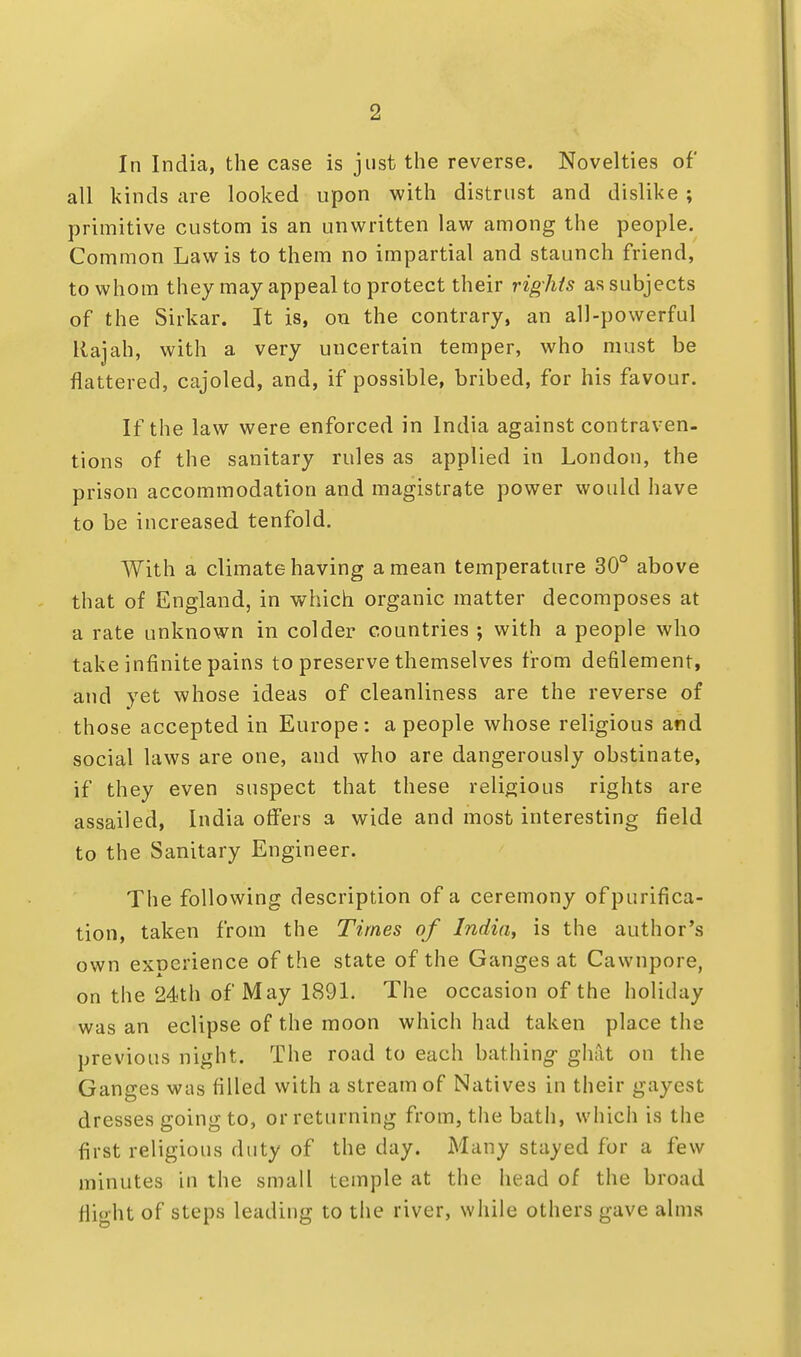 In India, the case is just the reverse. Novelties of all kinds are looked upon with distrust and dislike ; primitive custom is an unwritten law among the people. Common Law is to them no impartial and staunch friend, to whom they may appeal to protect their rights as subjects of the Sirkar. It is, on the contrary, an all-powerful Rajah, with a very uncertain temper, who must be flattered, cajoled, and, if possible, bribed, for his favour. If the law were enforced in India against contraven- tions of the sanitary rules as applied in London, the prison accommodation and magistrate power would have to be increased tenfold. With a climate having a mean temperature 30° above that of England, in which organic matter decomposes at a rate unknown in colder countries ; with a people who take infinite pains to preserve themselves from defilement, and yet whose ideas of cleanliness are the reverse of those accepted in Europe: a people whose religious and social laws are one, and who are dangerously obstinate, if they even suspect that these religious rights are assailed, India offers a wide and most interesting field to the Sanitary Engineer. The following description of a ceremony of purifica- tion, taken from the Times of India, is the author's own exDerience of the state of the Ganges at Cawnpore, on the 24th of May 1891. The occasion of the holiday was an eclipse of the moon which had taken place the previous night. The road to each bathing- ghat on the Ganges was filled with a stream of Natives in their gayest dresses going to, or returning from, the bath, which is the first religious duty of the day. Many stayed for a few minutes in the small temple at the head of the broad flight of steps leading to the river, while others gave alms