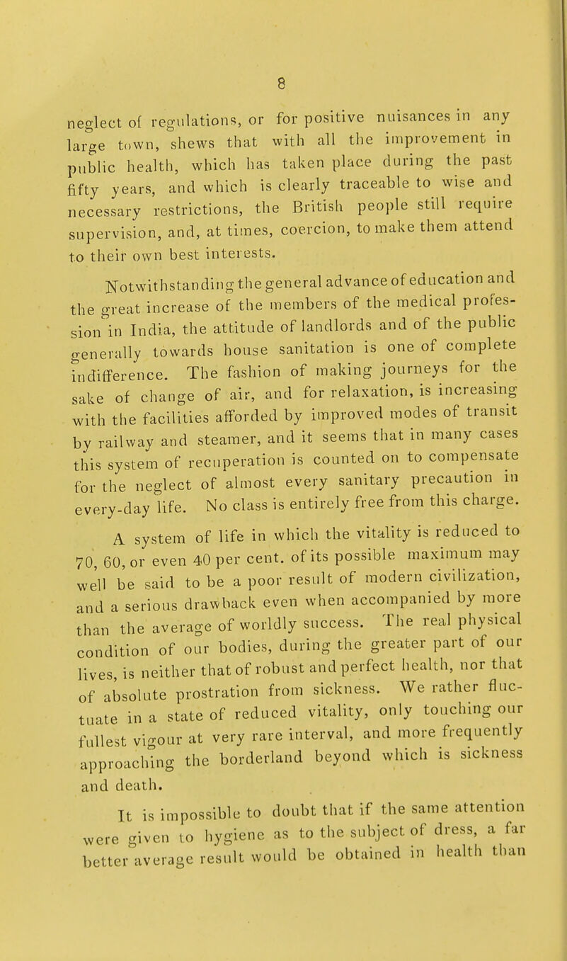 neglect of regulations, or for positive nuisances in any large town, shews that with all the improvement in public health, which has taken place during the past fifty years, and which is clearly traceable to wise and necessary restrictions, the British people still require supervision, and, at times, coercion, to make them attend to their own best interests. Notwithstanding the general advance of education and the great increase of the members of the medical profes- sion^ India, the attitude of landlords and of the public generally towards house sanitation is one of complete indifference. The fashion of making journeys for the sake of change of air, and for relaxation, is increasing with the facilities afforded by improved modes of transit by railway and steamer, and it seems that in many cases this system of recuperation is counted on to compensate for the neglect of almost every sanitary precaution in every-day life. No class is entirely free from this charge. A system of life in which the vitality is reduced to 70, 60, or even 40 per cent, of its possible maximum may we'll be said to be a poor result of modern civilization, and a serious drawback even when accompanied by more than the average of worldly success. The real physical condition of our bodies, during the greater part of our lives, is neither that of robust and perfect health, nor that of absolute prostration from sickness. We rather fluc- tuate in a state of reduced vitality, only touching our fullest vigour at very rare interval, and more frequently approaching the borderland beyond which is sickness and death. It is impossible to doubt that if the same attention were given to hygiene as to the subject of dress, a far better average result would be obtained in health than