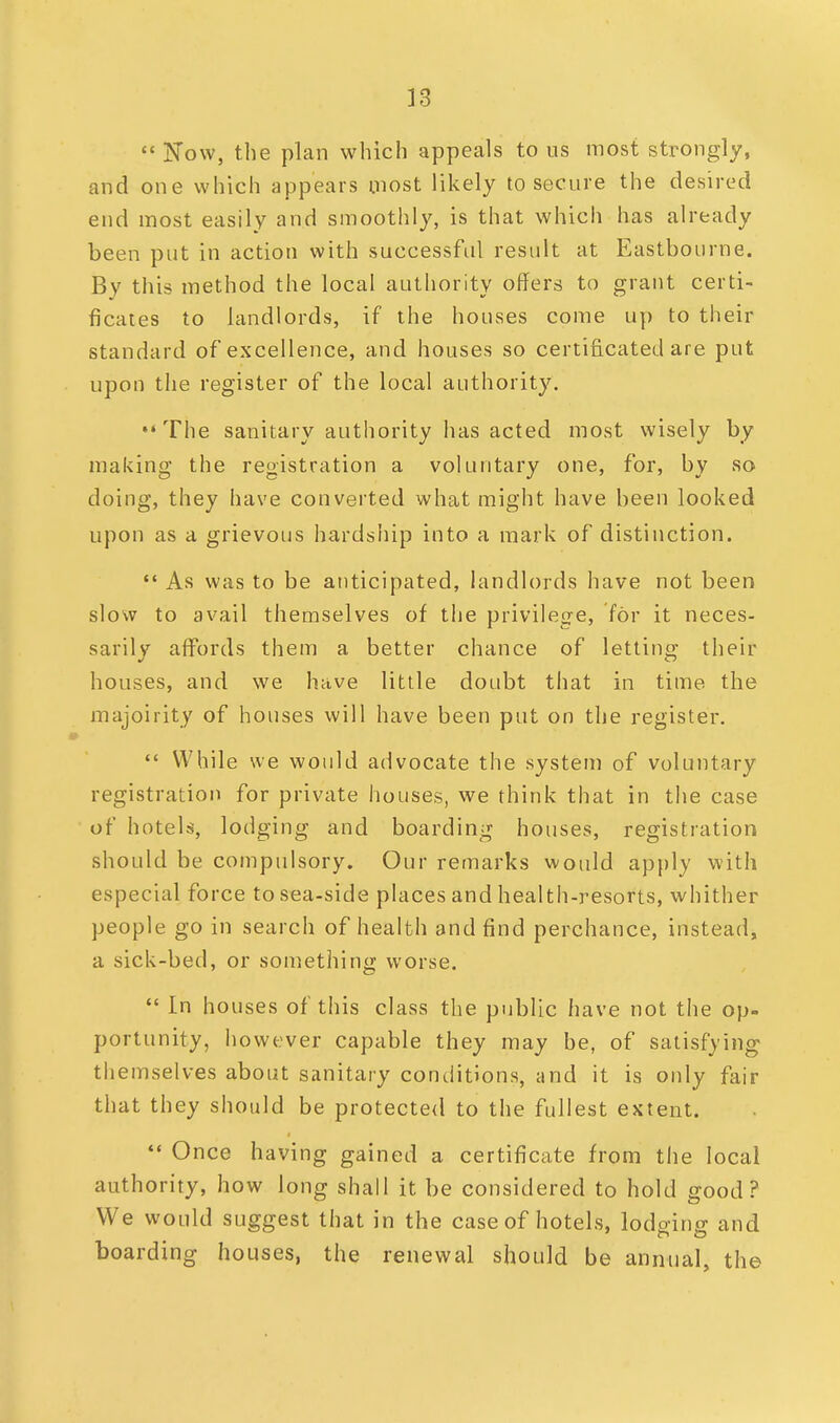  Now, the plan which appeals to us most strongly, and one which appears most likely to secure the desired end most easily and smoothly, is that which has already been put in action with successful result at Eastbourne. By this method the local authority offers to grant certi- ficates to landlords, if the houses come up to their standard of excellence, and houses so certificated are put upon the register of the local authority. The sanitary authority has acted most wisely by making the registration a voluntary one, for, by so doing, they have converted what might have been looked upon as a grievous hardship into a mark of distinction.  As was to be anticipated, landlords have not been slow to avail themselves of the privilege, for it neces- sarily affords them a better chance of letting their houses, and we have little doubt that in time the majoirity of houses will have been put on the register.  While we would advocate the system of voluntary registration for private houses, we think that in the case of hotels, lodging and boarding houses, registration should be compulsory. Our remarks would apply with especial force to sea-side places and health-resorts, whither people go in search of health and find perchance, instead, a sick-bed, or something worse.  In houses of this class the public have not the op- portunity, however capable they may be, of satisfying themselves about sanitary conditions, and it is only fair that they should be protected to the fullest extent.  Once having gained a certificate from the local authority, how long shall it be considered to hold good? We would suggest that in the case of hotels, lodging and boarding houses, the renewal should be annual, the