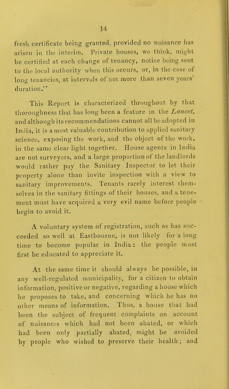 fresh certificate being granted, provided no nuisance has arisen in the interim. Private houses, we think, might be certified at each change of tenancy, notice being sent to the local authority when this occurs, or, in the case of lono- tenancies, at intervals of not more than seven years' to 7 duration. This Report is characterized throughout by that thoroughness that has long been a feature in the Lancet, and although itsrecommendations cannot all be adopted in India, it is a most valuable contribution to applied sanitary science, exposing the work, and the object of the work, in the same clear light together. House agents in India are not surveyors, and a large proportion of the landlords would rather pay the Sanitary Inspector to let their property alone than invite inspection with a view to sanitary improvements. Tenants rarely interest them- selves in the sanitary fittings of their houses, and a tene- ment must have acquired a very evil name before people begin to avoid it. A voluntary system of registration, such as has suc- ceeded so well at Eastbourne, is not likely for a long time to become popular in India: the people must first be educated to appreciate it. At the same time it should always be possible, in any well-regulated municipality, for a citizen to obtain information, positive or negative, regarding a house which he proposes to take, and concerning which he has no other means of information. Thus, a house that had been the subject of frequent complaints on account of nuisances which had not been abated, or which had been only partially abated, might be avoided by people who wished to preserve their health ; and