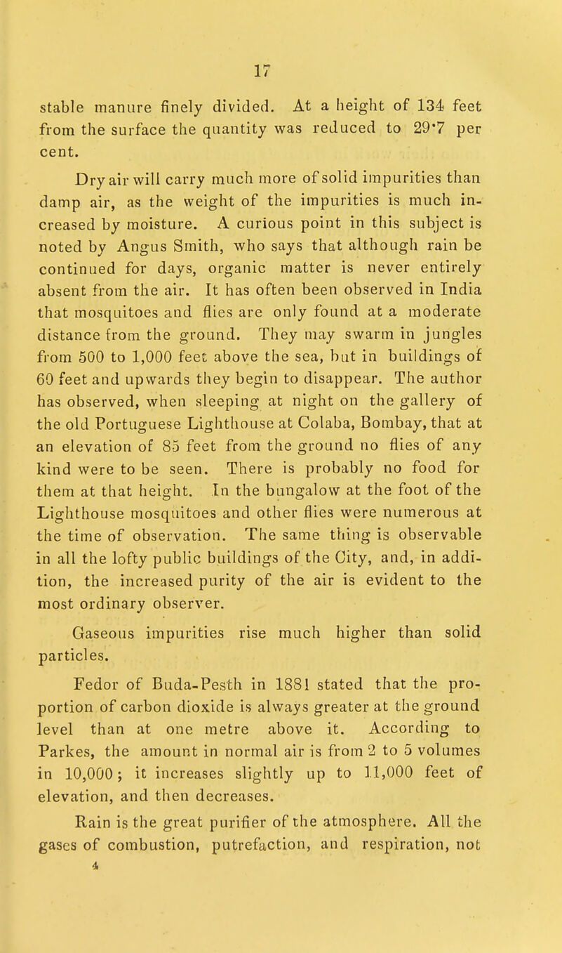 stable manure finely divided. At a height of 134 feet from the surface the quantity was reduced to 29*7 per cent. Dry air will carry much more of solid impurities than damp air, as the weight of the impurities is much in- creased by moisture. A curious point in this subject is noted by Angus Smith, who says that although rain be continued for days, organic matter is never entirely absent from the air. It has often been observed in India that mosquitoes and flies are only found at a moderate distance from the ground. They may swarm in jungles from 500 to 1,000 feet above the sea, but in buildings of 60 feet and upwards they begin to disappear. The author has observed, when sleeping at night on the gallery of the old Portuguese Lighthouse at Colaba, Bombay, that at an elevation of 85 feet from the ground no flies of any kind were to be seen. There is probably no food for them at that height. In the bungalow at the foot of the Lighthouse mosquitoes and other flies were numerous at the time of observation. The same thing is observable in all the lofty public buildings of the City, and, in addi- tion, the increased purity of the air is evident to the most ordinary observer. Gaseous impurities rise much higher than solid particles. Fedor of Buda-Pesth in 1881 stated that the pro- portion of carbon dioxide is always greater at the ground level than at one metre above it. According to Parkes, the amount in normal air is from 2 to 5 volumes in 10,000; it increases slightly up to 11,000 feet of elevation, and then decreases. Rain is the great purifier of the atmosphere. All the gases of combustion, putrefaction, and respiration, not 4