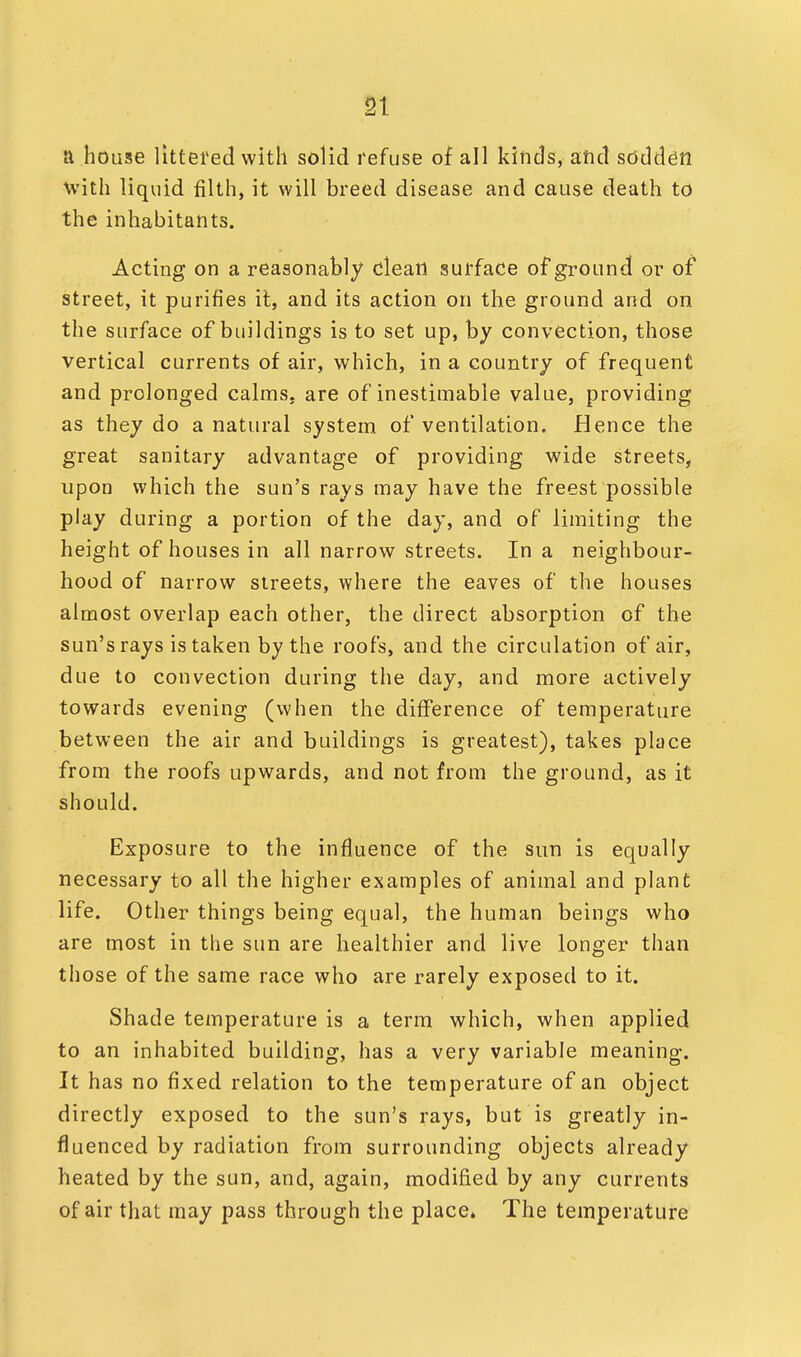 a house littered with solid refuse of all kinds, and sodden with liquid filth, it will breed disease and cause death to the inhabitants. Acting on a reasonably clean surface of ground or of street, it purifies it, and its action on the ground and on the surface of buildings is to set up, by convection, those vertical currents of air, which, in a country of frequent and prolonged calmss are of inestimable value, providing as they do a natural system of ventilation. Hence the great sanitary advantage of providing wide streets, upon which the sun's rays may have the freest possible play during a portion of the day, and of limiting the height of houses in all narrow streets. In a neighbour- hood of narrow streets, where the eaves of the houses almost overlap each other, the direct absorption of the sun's rays is taken by the roofs, and the circulation of air, due to convection during the day, and more actively towards evening (when the difference of temperature between the air and buildings is greatest), takes place from the roofs upwards, and not from the ground, as it should. Exposure to the influence of the sun is equally necessary to all the higher examples of animal and plant life. Other things being equal, the human beings who are most in the sun are healthier and live longer than those of the same race who are rarely exposed to it. Shade temperature is a term which, when applied to an inhabited building, has a very variable meaning. It has no fixed relation to the temperature of an object directly exposed to the sun's rays, but is greatly in- fluenced by radiation from surrounding objects already heated by the sun, and, again, modified by any currents of air that may pass through the place. The temperature