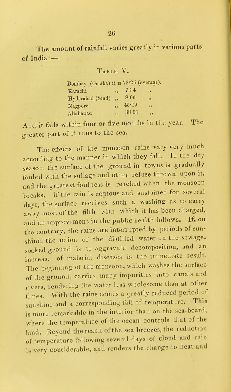 The amount of rainfall varies greatly in various parts of India :— Table V. Bombay (Colaba) it is 72*25 (average). Karachi » 7-34 Hyderabad (Sind) „ 8'00 Nagpore >, 45*09 Allahabad 38*51 „ And it falls within four or five months in the year. The greater part of it runs to the sea. The effects of the monsoon rains vary very much according to the manner in which they fall. In the dry season, the surface of the ground in towns is gradually fouled with the sullage and other refuse thrown upon it, and the greatest foulness is reached when the monsoon breaks, if the rain is copious and sustained for several days, the surface receives such a washing as to carry away most of the filth with which it has been charged, and an improvement in the public health follows. If, on the contrary, the rains are interrupted by periods of sun- shine, the action of the distilled water on the sewage- soaked ground is to aggravate decomposition, and an increase of malarial diseases is the immediate result. The beginning of the monsoon, which washes the surface of the ground, carries many impurities into canals and rivers, rendering the water less wholesome than at other times. With the rains comes a greatly reduced period of sunshine and a corresponding fall of temperature. This is more remarkable in the interior than on the sea-board, where the temperature of the ocean controls that of the land. Beyond the reach of the sea breezes, the reduction of temperature following several days of cloud and rani is very considerable, and renders the change to heat and