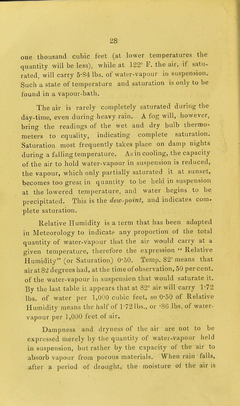 one thousand cubic feet (at lower temperatures the quantity will be less), while at 122° F. the air, if satu- rated, will carry 5'84 lbs. of water-vapour in suspension. Such a state of temperature and saturation is only to be found in a vapour-bath. The air is rarely completely saturated during the day-time, even during heavy rain. A fog will, however, bring the readings of the wet and dry bulb thermo- meters to equality, indicating complete saturation. Saturation most frequently takes place on damp nights during a falling temperature. As in cooling, the capacity of the air to hold water-vapour in suspension is reduced, the vapour, which only partially saturated it at sunset, becomes too great in quantity to be held in suspension at the lowered temperature, and water begins to be precipitated. This is the dew-point, and indicates com- plete saturation. Relative Humidity is a term that has been adopted in Meteorology to indicate any proportion of the total quantity of water-vapour that the air would carry at a given temperature, therefore the expression  Relative Humidity (or Saturation) 0-50. Temp. 82° means that air at 82 degrees had, at the time of observation, 50 per cent, of the water-vapour in suspension that would saturate it. By the last table it appears that at 82° air will carry 1*72 lbs. of water per 1,000 cubic feet, so 0*50 of Relative Humidity means the half of 172 lbs., or *86 lbs. of water- vapour per 1,000 feet of air. Dampness and dryness of the air are not to be expressed merely by the quantity of water-vapour held in suspension, but rather by the capacity of the air to absorb vapour from porous materials. When rain falls, after a period of drought, the moisture of the air is