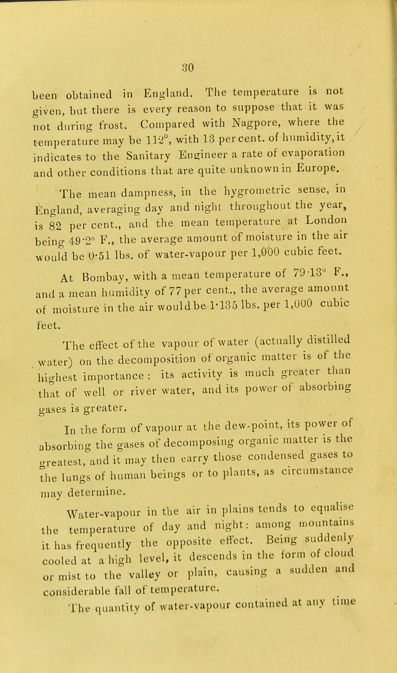 been obtained in England. The temperature is not given, but there is every reason to suppose that it was not during frost. Compared with Nagpore, where the temperature may be 112°, with 13 percent, of humidity,it indicates to the Sanitary Engineer a rate of evaporation and other conditions that are quite unknown in Europe. The mean dampness, in the hygrometric sense, in England, averaging day and night throughout the year, is 82 per cent., and the mean temperature at London being 49'2° F., the average amount of moisture in the air would be 0-51 lbs. of water-vapour per 1,000 cubic feet. At Bombay, with a mean temperature of 7913° F., and a mean humidity of 77 per cent., the average amount of moisture in the air wouldbe 1-135 lbs. per 1,000 cubic feet. The effect of the vapour of water (actually distilled water) on the decomposition of organic matter is of the highest importance : its activity is much greater than that of well or river water, and its power of absorbing gases is greater. In the form of vapour at the dew-point, its power of absorbing the gases of decomposing organic matter is the oreatest, and it may then carry those condensed gases to The lungs of human beings or to plants, as circumstance may determine. Water-vapour in the air in plains tends to equalise the temperature of day and night: among mountains it has frequently the opposite effect. Being suddenly cooled at a high level, it descends in the form of cloud or mist to the valley or plain, causing a sudden and considerable fall of temperature. The quantity of water-vapour contained at any time