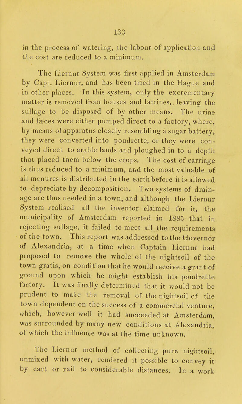 in the process of watering, the labour of application and the cost are reduced to a minimum. The Liernur System was first applied in Amsterdam by Capt. Liernur, and has been tried in the Hague and in other places. In this system, only the excrementary matter is removed from houses and latrines,. leaving the sullage to be disposed of by other means. The urine and faeces were either pumped direct to a factory, where, by means of apparatus closely resembling a sugar battery, they were converted into poudrette, or they were con- veyed direct to arable lands and ploughed in to a depth that placed them below the crops. The cost of carriage is thus reduced to a minimum, and the most valuable of all manures is distributed in the earth before it is allowed to depreciate by decomposition. Two systems of drain- age are thus needed in a town, and although the Liernur System realised all the inventor claimed for it, the municipality of Amsterdam reported in 1885 that in rejecting sullage, it failed to meet all the requirements of the town. This report was addressed to the Governor of Alexandria, at a time when Captain Liernur had proposed to remove the whole of the nightsoil of the town gratis, on condition that he would receive a grant of ground upon which he might establish his poudrette factory. It was finally determined that it would not be prudent to make the removal of the nightsoil of the town dependent on the success of a commercial venture, which, however well it had succeeded at Amsterdam, was surrounded by many new conditions at Alexandria, of which the influence was at the time unknown. The Liernur method of collecting pure nightsoil, unmixed with water, rendered it possible to convey it by cart or rail to considerable distances. In a work