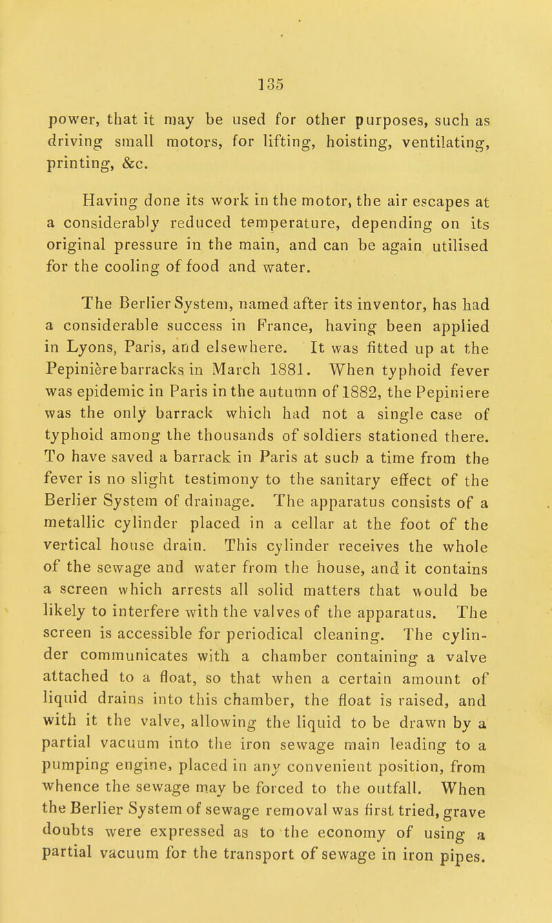 power, that it may be used for other purposes, such as driving small motors, for lifting, hoisting, ventilating, printing, &c. Having done its work in the motor, the air escapes at a considerably reduced temperature, depending on its original pressure in the main, and can be again utilised for the cooling of food and water. The Berlier System, named after its inventor, has had a considerable success in France, having been applied in Lyons, Paris, and elsewhere. It was fitted up at the Pepiniere barracks in March 1881. When typhoid fever was epidemic in Paris in the autumn of 1882, the Pepiniere was the only barrack which had not a single case of typhoid among the thousands of soldiers stationed there. To have saved a barrack in Paris at such a time from the fever is no slight testimony to the sanitary effect of the Berlier System of drainage. The apparatus consists of a metallic cylinder placed in a cellar at the foot of the vertical house drain. This cylinder receives the whole of the sewage and water from the house, and it contains a screen which arrests all solid matters that would be likely to interfere with the valves of the apparatus. The screen is accessible for periodical cleaning. The cylin- der communicates with a chamber containing a valve attached to a float, so that when a certain amount of liquid drains into this chamber, the float is raised, and with it the valve, allowing the liquid to be drawn by a partial vacuum into the iron sewage main leading to a pumping engine, placed in any convenient position, from whence the sewage may be forced to the outfall. When the Berlier System of sewage removal was first tried, grave doubts were expressed as to the economy of using a partial vacuum for the transport of sewage in iron pipes.