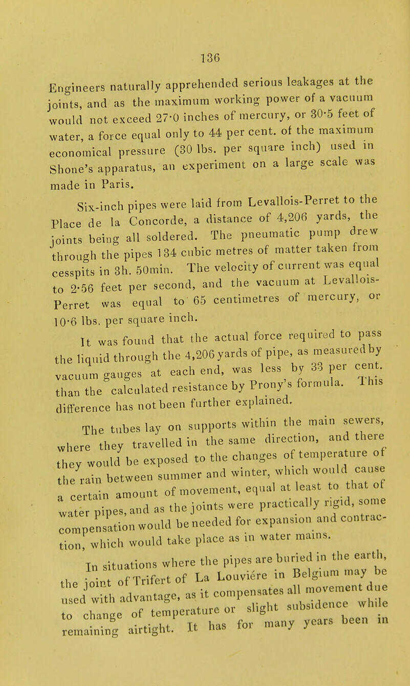 Engineers naturally apprehended serious leakages at the joints, and as the maximum working power of a vacuum would not exceed 27'0 inches of mercury, or 30-5 feet of water, a force equal only to 44 per cent, of the maximum economical pressure (30 lbs. per square inch) used in Shone's apparatus, an experiment on a large scale was made in Paris. Six-inch pipes were laid from Levallois-Perret to the Place de la Concorde, a distance of 4,206 yards, the loints being all soldered. The pneumatic pump drew through the pipes 134 cubic metres of matter taken from cesspits in 3h. 50min. The velocity of current was equal to 2-56 feet per second, and the vacuum at Levallois- Perret was equal to 65 centimetres of mercury, or 10-6 lbs. per square inch. It was found that the actual force required to pass the liquid through the 4,206 yards of pipe, as measured by vacuum gauges at each end, was less by 33 per cent than the calculated resistance by Prony's formula. 1 his difference has not been further explained. The tubes lay on supports within the main sewers, where they travelled in the same direction, and there they would be exposed to the changes of temperature of he rain between summer and winter, which would cans eeitain amount of movement, equal at least to that of X pipes, and as the joints were practically rigid, some ^mpen-ation would be needed for expansion and contrac- tion, which would take place as in water mains. In situations where the pipes are buried in the earth, the foi To Trifertof La Louvre in Belgium may be S^th advantage, as it to chance of temperature oi sligin suds to cnange r been m remaining airtight. It has toi mauv j