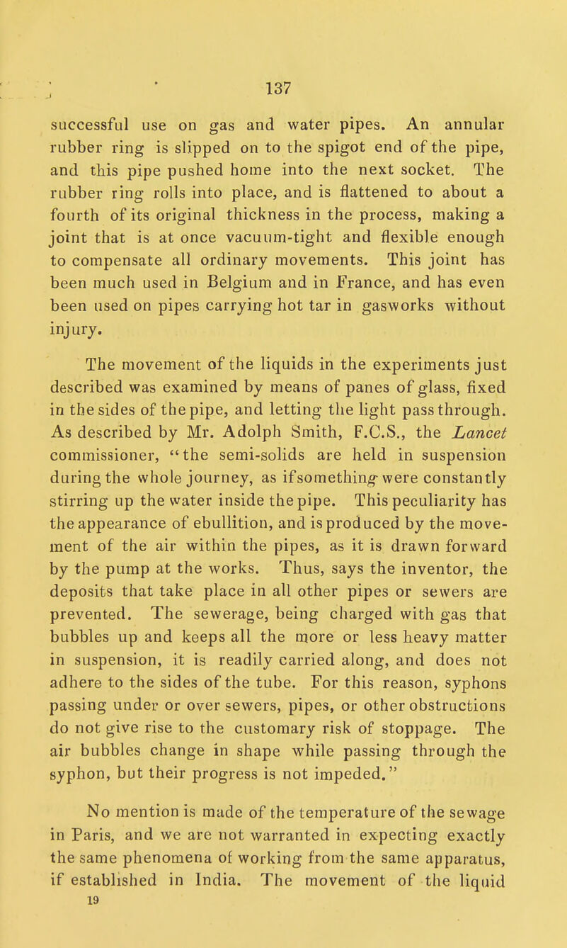 successful use on gas and water pipes. An annular rubber ring is slipped on to the spigot end of the pipe, and this pipe pushed home into the next socket. The rubber ring rolls into place, and is flattened to about a fourth of its original thickness in the process, making a joint that is at once vacuum-tight and flexible enough to compensate all ordinary movements. This joint has been much used in Belgium and in France, and has even been used on pipes carrying hot tar in gasworks without injury. The movement of the liquids in the experiments just described was examined by means of panes of glass, fixed in the sides of the pipe, and letting the light pass through. As described by Mr. Adolph Smith, F.C.S., the Lancet commissioner, the semi-solids are held in suspension during the whole journey, as if something-were constantly stirring up the water inside the pipe. This peculiarity has the appearance of ebullition, and is produced by the move- ment of the air within the pipes, as it is drawn forward by the pump at the works. Thus, says the inventor, the deposits that take place in all other pipes or sewers are prevented. The sewerage, being charged with gas that bubbles up and keeps all the more or less heavy matter in suspension, it is readily carried along, and does not adhere to the sides of the tube. For this reason, syphons passing under or over sewers, pipes, or other obstructions do not give rise to the customary risk of stoppage. The air bubbles change in shape while passing through the syphon, but their progress is not impeded. No mention is made of the temperature of the sewage in Paris, and we are not warranted in expecting exactly the same phenomena of working from the same apparatus, if established in India. The movement of the liquid 19