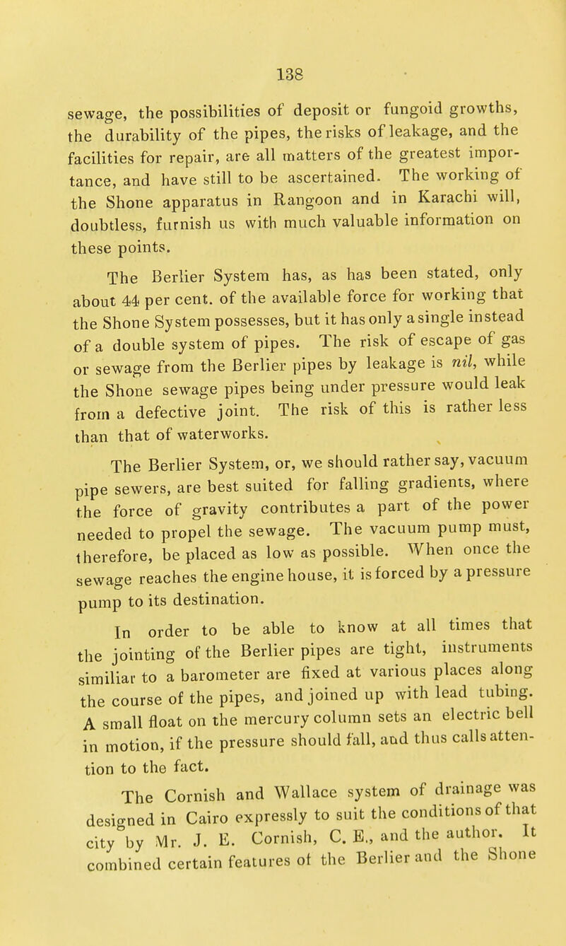 sewage, the possibilities of deposit or fungoid growths, the durability of the pipes, the risks of leakage, and the facilities for repair, are all matters of the greatest impor- tance, and have still to be ascertained. The working of the Shone apparatus in Rangoon and in Karachi will, doubtless, furnish us with much valuable information on these points. The Berlier System has, as has been stated, only about 44 per cent, of the available force for working that the Shone System possesses, but it has only a single instead of a double system of pipes. The risk of escape of gas or sewage from the Berlier pipes by leakage is nil, while the Shone sewage pipes being under pressure would leak from a defective joint. The risk of this is rather less than that of waterworks. The Berlier System, or, we should rather say, vacuum pipe sewers, are best suited for falling gradients, where the force of gravity contributes a part of the power needed to propel the sewage. The vacuum pump must, therefore, be placed as low as possible. When once the sewage reaches the engine house, it is forced by a pressure pump to its destination. In order to be able to know at all times that the jointing of the Berlier pipes are tight, instruments similiar to a barometer are fixed at various places along the course of the pipes, and joined up with lead tubing. A small float on the mercury column sets an electric bell in motion, if the pressure should fall, aud thus calls atten- tion to the fact. The Cornish and Wallace system of drainage was designed in Cairo expressly to suit the conditions of that city by Mr J. E. Cornish, C. E., and the author. It combined certain features ot the Berlier and the Shone