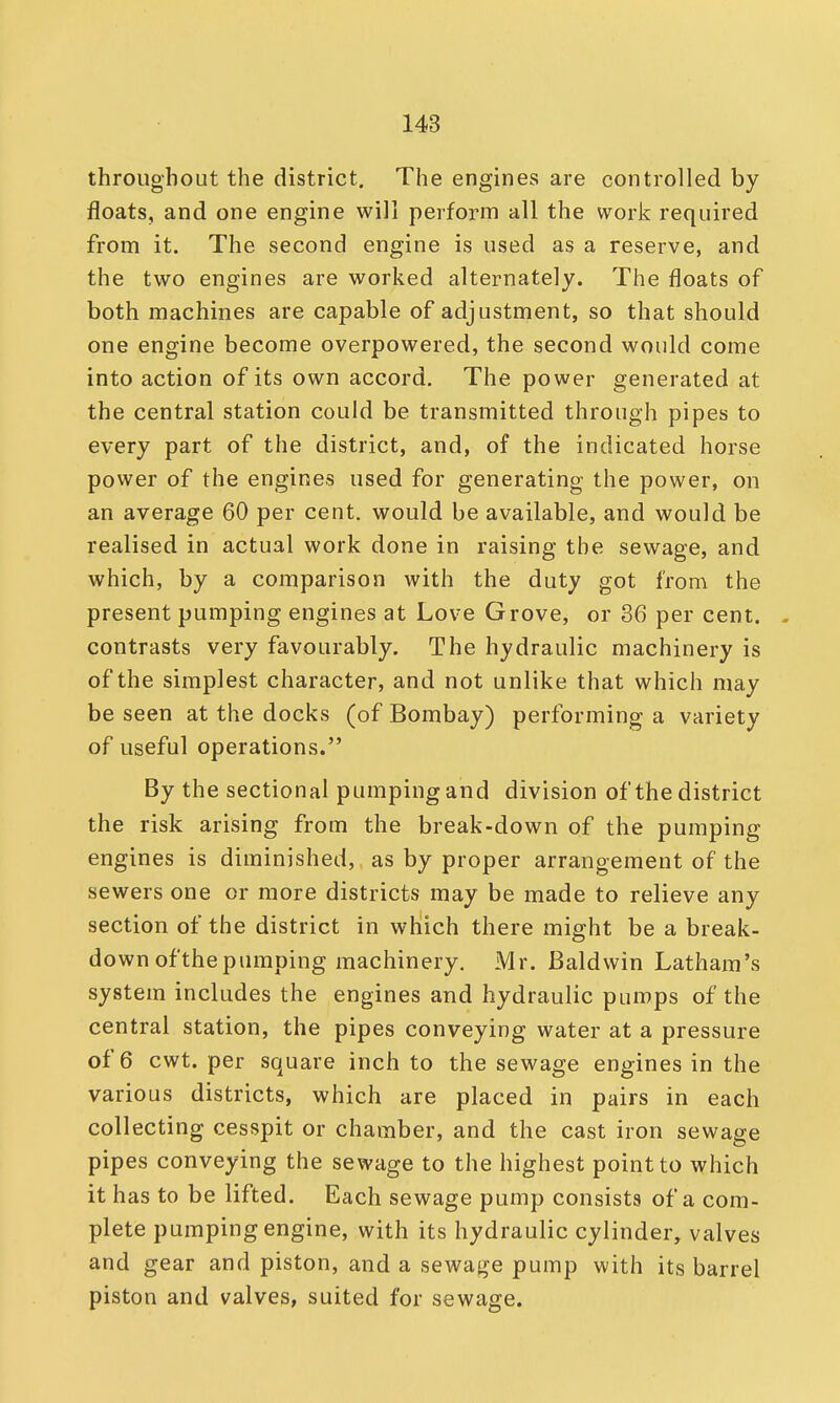 throughout the district. The engines are controlled by floats, and one engine will perform all the work required from it. The second engine is used as a reserve, and the two engines are worked alternately. The floats of both machines are capable of adjustment, so that should one engine become overpowered, the second would come into action of its own accord. The power generated at the central station could be transmitted through pipes to every part of the district, and, of the indicated horse power of the engines used for generating the power, on an average 60 per cent, would be available, and would be realised in actual work done in raising the sewage, and which, by a comparison with the duty got from the present pumping engines at Love Grove, or 36 per cent. - contrasts very favourably. The hydraulic machinery is of the simplest character, and not unlike that which may be seen at the docks (of Bombay) performing a variety of useful operations. By the sectional pumping and division of the district the risk arising from the break-down of the pumping engines is diminished, as by proper arrangement of the sewers one or more districts may be made to relieve any section of the district in which there might be a break- down of the pumping machinery. Mr. Baldwin Latham's system includes the engines and hydraulic pumps of the central station, the pipes conveying water at a pressure of 6 cwt. per square inch to the sewage engines in the various districts, which are placed in pairs in each collecting cesspit or chamber, and the cast iron sewage pipes conveying the sewage to the highest point to which it has to be lifted. Each sewage pump consists of a com- plete pumping engine, with its hydraulic cylinder, valves and gear and piston, and a sewage pump with its barrel piston and valves, suited for sewage.