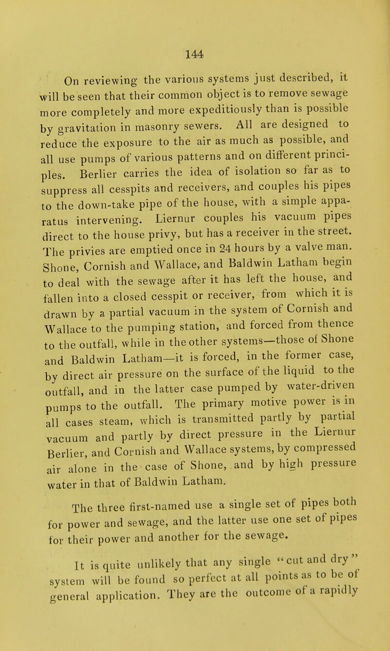 On reviewing the various systems just described, it will be seen that their common object is to remove sewage more completely and more expeditiously than is possible by gravitation in masonry sewers. All are designed to reduce the exposure to the air as much as possible, and all use pumps of various patterns and on different princi- ples. Berlier carries the idea of isolation so far as to suppress all cesspits and receivers, and couples his pipes to the down-take pipe of the house, with a simple appa- ratus intervening. Liernur couples his vacuum pipes direct to the house privy, but has a receiver in the street. The privies are emptied once in 24 hours by a valve man. Shone, Cornish and Wallace, and Baldwin Latham begin to deal with the sewage after it has left the house, and fallen into a closed cesspit or receiver, from which it is drawn by a partial vacuum in the system of Cornish and Wallace to the pumping station, and forced from thence to the outfall, while in the other systems—those of Shone and Baldwin Latham—it is forced, in the former case, by direct air pressure on the surface of the liquid to the outfall, and in the latter case pumped by water-driven pumps to the outfall. The primary motive power is m all cases steam, which is transmitted partly by partial vacuum and partly by direct pressure in the Liernur Berlier, and Cornish and Wallace systems, by compressed air alone in the case of Shone, and by high pressure water in that of Baldwin Latham. The three first-named use a single set of pipes both for power and sewage, and the latter use one set of pipes for their power and another for the sewage. It is quite unlikely that any single -cut and dry system will be found so perfect at all points as to be of general application. They are the outcome of a rapidly