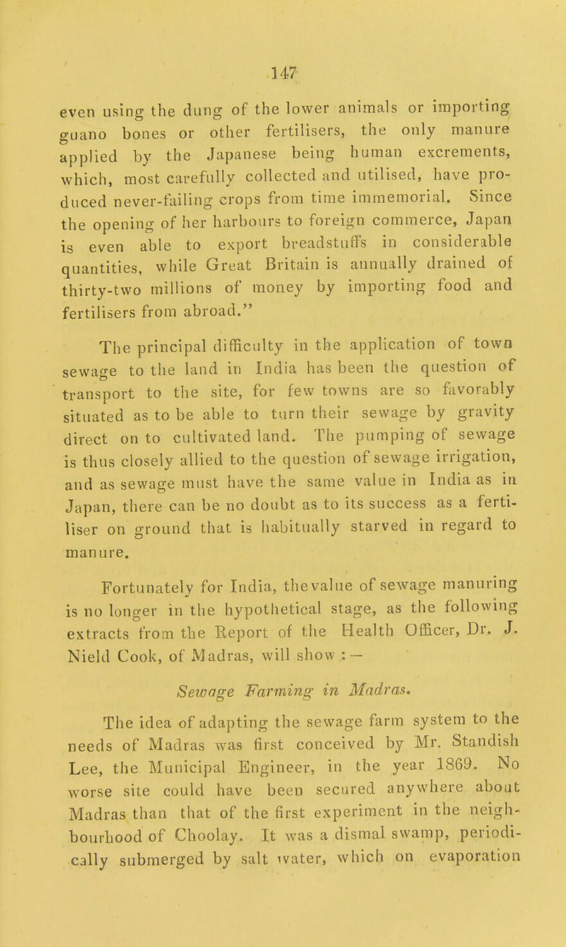 even using the dung of the lower animals or importing guano bones or other fertilisers, the only manure applied by the Japanese being human excrements, which, most carefully collected and utilised, have pro- duced never-failing crops from time immemorial. Since the opening of her harbours to foreign commerce, Japan is even able to export breadstuff's in considerable quantities, while Great Britain is annually drained of thirty-two millions of money by importing food and fertilisers from abroad. The principal difficulty in the application of town sewage to the land in India has been the question of transport to the site, for few towns are so favorably situated as to be able to turn their sewage by gravity direct on to cultivated land. The pumping of sewage is thus closely allied to the question of sewage irrigation, and as sewage must have the same value in India as in Japan, there can be no doubt as to its success as a ferti- liser on ground that is habitually starved in regard to manure. Fortunately for India, the value of sewage manuring is no longer in the hypothetical stage, as the following extracts from the Report of the Health Officer, Dr. J. Nield Cook, of xMadras, will show : — Sewage Farming in Madras. The idea of adapting the sewage farm system to the needs of Madras was first conceived by Mr. Standish Lee, the Municipal Engineer, in the year 1869. No worse site could have been secured anywhere about Madras than that of the first experiment in the neigh- bourhood of Choolay. It was a dismal swamp, periodi- cally submerged by salt water, which on evaporation