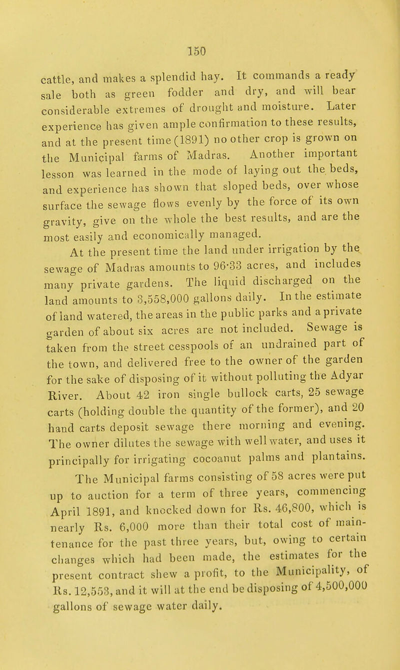 cattle, and makes a splendid hay. It commands a ready sale both as green fodder and dry, and will bear considerable extremes of drought and moisture. Later experience has given ample confirmation to these results, and at the present time (1891) no other crop is grown on the Municipal farms of Madras. Another important lesson was learned in the mode of laying out the beds, and experience has shown that sloped beds, over whose surface the sewage flows evenly by the force of its own gravity, give on the whole the best results, and are the most easily and economically managed. At the present time the land under irrigation by the sewage of Madras amounts to 96*33 acres, and includes many private gardens. The liquid discharged on the land amounts to 3,558,000 gallons daily. In the estimate of land watered, the areas in the public parks and a private garden of about six acres are not included. Sewage is taken from the street cesspools of an undrained part of the town, and delivered free to the owner of the garden for the sake of disposing of it without polluting the Adyar River. About 42 iron single bullock carts, 25 sewage carts (holding double the quantity of the former), and 20 hand carts deposit sewage there morning and evening. The owner dilutes the sewage with well water, and uses it principally for irrigating cocoanut palms and plantains. The Municipal farms consisting of 58 acres were put up to auction for a term of three years, commencing April 1891, and knocked down for its. 46,800, which is nearly Rs. 6,000 more than their total cost of main- tenance for the past three years, but, owing to certain changes which had been made, the estimates for the present contract shew a profit, to the Municipality, of Rs. 12,553, and it will at the end be disposing of 4,500,000 gallons of sewage water daily.