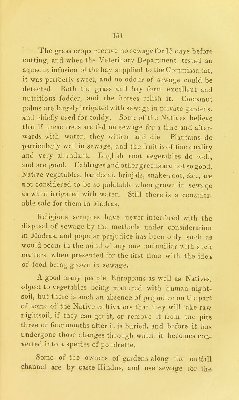 The grass crops receive no sewage for 15 days before cutting, and when the Veterinary Department tested an aqueous infusion of the hay supplied to the Commissariat, it was perfectly sweet, and no odour of sewage could be detected. Both the grass and hay form excellent and nutritious fodder, and the horses relish it. Cocoanut palms are largely irrigated with sewage in private gardens, and chiefly used for toddy. Some of the Natives believe that if these trees are fed on sewage for a time and after- wards with water, they wither and die. Plantains do particularly well in sewage, and the fruit is of fine quality and very abundant. English root vegetables do well, and are good. Cabbages and other greens are not sogood. Native vegetables, bandecai, brinjals, snake-root, &c, are not considered to be so palatable when grown in sewage as when irrigated with water. Still there is a consider- able sale for them in Madras. Religious scruples have never interfered with the disposal of sewage by the methods under consideration in Madras, and popular prejudice has been only such as would occur in the mind of any one unfamiliar with such matters, when presented for the first time with the idea of food being grown in sewage. A good many people, Europeans as well as Natives, object to vegetables being manured with human night- soil, but there is such an absence of prejudice on the part of some of the Native cultivators that they will take raw nightsoil, if they can get it, or remove it from the pits three or four months after it is buried, and before it has undergone those changes through which it becomes con- verted into a species of poudrette. Some of the owners of gardens along the outfall channel are by caste Hindus, and use sewage for the