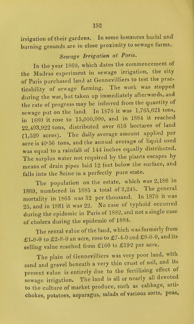 irrigation of their gardens. In some instances burial and burning grounds are in close proximity to sewage farms. Sewage Irrigation at Paris. In the year 1869, which dates the commencement of the Madras experiment in sewage irrigation, the city of Paris purchased land at Gennevilliers to test the prac- ticability of sewage farming. The work was. stopped during the war, but taken up immediately afterwards, and the rate of progress may be inferred from the quantity of sewage put on the land. In 1876 it was 1,765,621 tons, in 1880 it rose to 15,000,000, and in 1884 it reached 22,493,922 tons, distributed over 616 hectares of land (1,520 acres). The daily average amount applied per acre is 40-56 tons, and the annual average of liquid used was equal to a rainfall of 144 inches equally distributed.. The surplus water not required by the plants escapes by means of drain pipes laid 12 feet below the surface, and falls into the Seine in a perfectly pure state. The population on the estate, which was 2,186 in 1869, numbered in 1885 a total of 3,245. The general mortality in 1865 was 32 per thousand. In 1876 it was 25, and in 1881 it was 22. No case of typhoid occurred during the epidemic in Paris of 1882, and not a single case of cholera during the epidemic of 1884. The rental value of the land, which was formerly from £1-9-0 to £2-8-0 an acre, rose to £7-4-Oand £8-0-0, and its selling value reached from £160 to £192 per acre. The plain of Gennevilliers was very poor land, with sand and gravel beneath a very thin crust of soil, and its present value is entirely due to the fertilising effect of sewage irrigation. The land is all or nearly all devoted to the culture of market produce, such as cabbage, arti- chokes, potatoes, asparagus, salads of various sorts, peas,