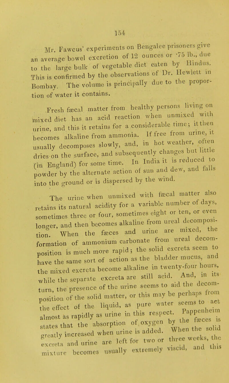 Mr Fawcus'experiments on Bengalee prisoners give an average bowel excretion of 12 ounces or -75 1b due to the large bulk of vegetable diet eaten by Hindus. This is confirmed by the observations of Dr. Hewlett in Bombay. The volume is principally due to the proper- tion of water it contains. Fresh fecal matter from healthy persons living on mixed diet has an acid reaction when unmixed with urine, and this it retains for a considerable time; it then becomes alkaline from ammonia. If free from urine it usually decomposes slowly, and, in hot weather, often dries on the surface, and subsequently changes but htt e (in England) for some time. In India it is reduced to powder by the alternate action of sun and dew, and falls into the ground or is dispersed by the wind. The urine when unmixed with fecal matter also retains its natural acidity for a variable number of days, sometimes three or four, sometimes eight or ten, or even ,„nger, and then becomes alkaline from nreal decompo .- tion When the feces and urine are mixed, the formation of ammonium carbonate from ureal decom- position is much more rapid; the solid excreta seem to have the same sort of action as the bladder mucus and the mixed excreta become alkaline in twenty-four hours while the separate excreta are still acid. And, in its ,r t e presence of the urine seems to aid the decom- position of the solid matter, or this may be perhaps from the effect of the liquid, as pure water seems to act a lot as rapidly as urine in this respect appen e,m states that the absorption of oxygen by the feces is at y increased when urine is added. When the solid mixture becomes usually extremely vised, and U„s