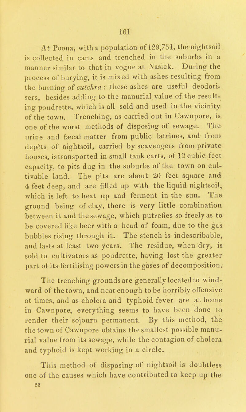 At Poona, with a population of 129,751, the nightsoil is collected in carts and trenched in the suburbs in a manner similar to that in vogue at Nasick. During the process of burying, it is mixed with ashes resulting from the burning of cutchra : these ashes are useful deodori- sers, besides adding to the manurial value of the result- ing poudrette, which is all sold and used in the vicinity of the town. Trenching, as carried out in Cawnpore, is one of the worst methods of disposing of sewage. The urine and faecal matter from public latrines, and from depots of nightsoil, carried by scavengers from private houses, is transported in small tank carts, of 12 cubic, feet capacity, to pits dug in the suburbs of the town on cul- tivable land. The pits are about 20 feet square and 4 feet deep, and are filled up with the liquid nightsoil, which is left to heat up and ferment in the sun. The ground being of clay, there is very little combination between it and the sewage, which putrefies so freely as to be covered like beer with a head of foam, due to the gas bubbles rising through it. The stench is indescribable, and lasts at least two years. The residue, when dry, is sold to cultivators as poudrette, having lost the greater part of its fertilising powers in the gases of decomposition. The trenching grounds are generally located to wind- ward of the town, and near enough to be horribly offensive at times, and as cholera and typhoid fever are at home in Cawnpore, everything seems to have been done to render their sojourn permanent. By this method, the the town of Cawnpore obtains the smallest possible manu- rial value from its sewage, while the contagion of cholera and typhoid is kept working in a circle. This method of disposing of nightsoil is doubtless one of the causes which have contributed to keep up the 22