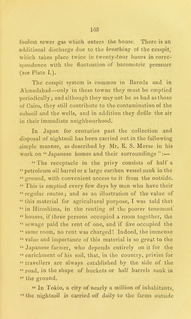 foulest sewer gas which enters the house. There is an additional discharge due to the breathing of the cesspit, which takes place twice in twenty-tour hours in corre- spondence with the fluctuation of barometric pressure (see Plate I.). The cesspit system is common in Baroda and in Ahmedabad—only in these towns they must be emptied periodically ; and although they may not be as bad as those of Cairo, they still contribute to the contamination of the subsoil and the wells, and in addition they defile the air in their immediate neighbourhood. In Japan for centuries past the collection and disposal of nightsoil has been carried out in the following simple manner, as described by Mr. E. S. Morse in his work on Japanese homes and their surroundings :—  The receptacle in the privy consists of half a  petroleum oil barrel or a large earthen vessel sunk in the  ground, with convenient access to it from the outside.  This is emptied every few days by men who have their regular routes; and as an illustration of the value of  this material for agricultural purpose, I was told that «' in Hiroshima, in the renting of the poorer tenement  houses, if three persons occupied a room together, the  sewage paid the rent of one, and if five occupied the  same room, no rent was charged! Indeed, the immense  value and importance of this material is so great to the  Japanese farmer, who depends entirely on it for the  enrichment of his soil, that, in the country, privies for  travellers are always established by the side of the  road, in the shape of buckets or half barrels sunk in  the ground.  In Tokio, a city of nearly a million of inhabitants,  the nightsoil is carried off daily to the farms outside