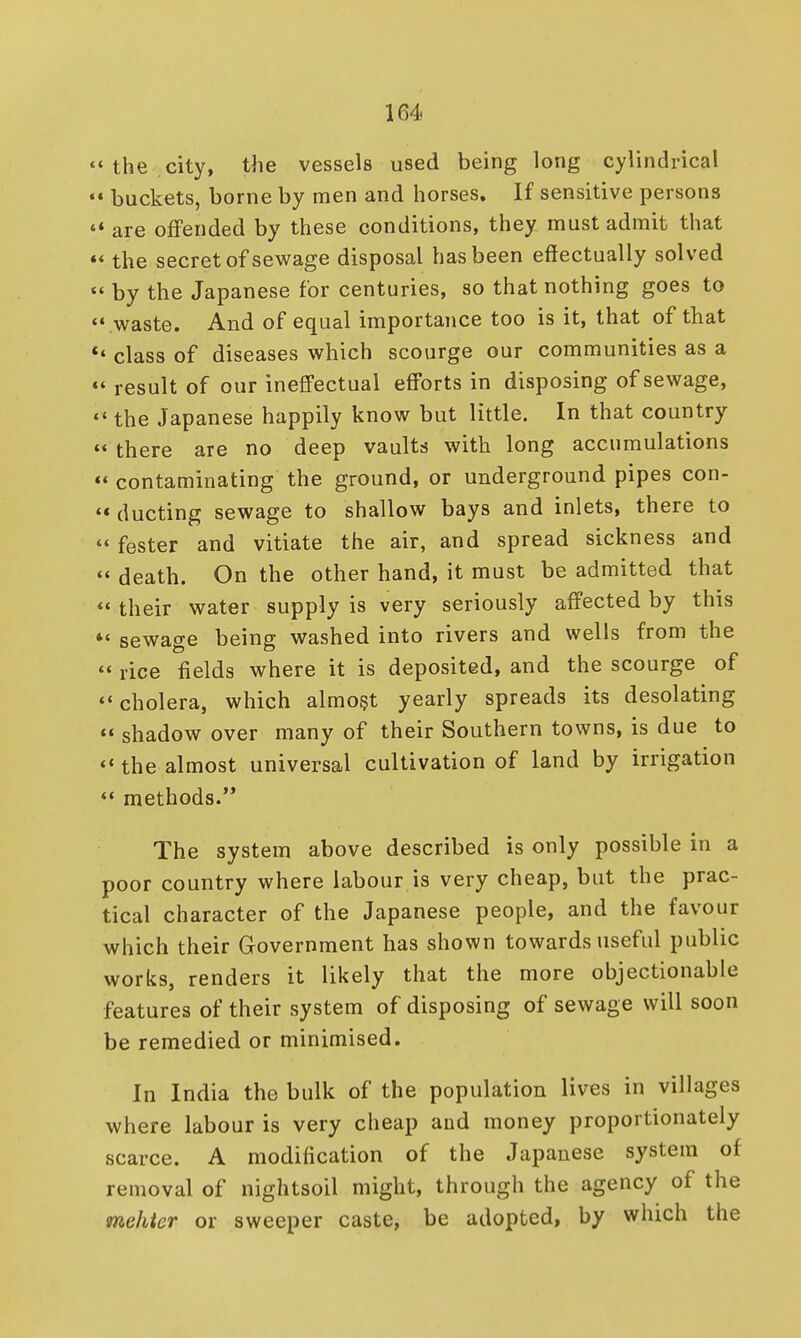 ' the city, the vessels used being long cylindrical buckets, borne by men and horses. If sensitive persons ' are offended by these conditions, they must admit that < the secret of sewage disposal has been effectually solved ' by the Japanese for centuries, so that nothing goes to • waste. And of equal importance too is it, that of that • class of diseases which scourge our communities as a < result of our ineffectual efforts in disposing of sewage, ' the Japanese happily know but little. In that country « there are no deep vaults with long accumulations • contaminating the ground, or underground pipes con- « ducting sewage to shallow bays and inlets, there to ' fester and vitiate the air, and spread sickness and  death. On the other hand, it must be admitted that  their water supply is very seriously affected by this *' sewage being washed into rivers and wells from the  rice fields where it is deposited, and the scourge of •'cholera, which almost yearly spreads its desolating  shadow over many of their Southern towns, is due to  the almost universal cultivation of land by irrigation  methods. The system above described is only possible in a poor country where labour is very cheap, but the prac- tical character of the Japanese people, and the favour which their Grovernment has shown towards useful public works, renders it likely that the more objectionable features of their system of disposing of sewage will soon be remedied or minimised. In India the bulk of the population lives in villages where labour is very cheap and money proportionately scarce. A modification of the Japanese system of removal of nightsoil might, through the agency of the mehter or sweeper caste, be adopted, by which the