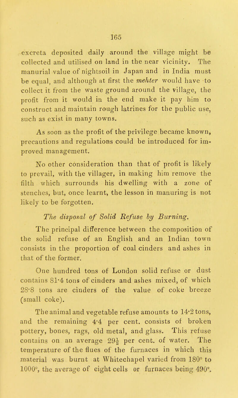 excreta deposited daily around the village might be collected and utilised on land in the near vicinity. The manurial value of nightsoil in Japan and in India must be equal, and although at first the mehter would have to collect it from the waste ground around the village, the profit from it would in the end make it pay him to construct and maintain rough latrines for the public use, such as exist in many towns. As soon as the profit of the privilege became known, precautions and regulations could be introduced for im- proved management. No other consideration than that of profit is likely to prevail, with the villager, in making him remove the filth which surrounds his dwelling with a zone of stenches, but, once learnt, the lesson in manuring is not likely to be forgotten. The disposal of Solid Refuse ly Burning. The principal difference between the composition of the solid refuse of an English and an Indian town consists in the proportion of coal cinders and ashes in that of the former. One hundred tons of London solid refuse or dust contains 81*4 tons of cinders and ashes mixed, of which 28*8 tons are cinders of the value of coke breeze (small coke). The animal and vegetable refuse amounts to 14*2 tons, and the remaining 4'4 per cent, consists of broken pottery, bones, rags, old metal, and glass. This refuse contains on an average 29-| per cent, of water. The temperature of the flues of the furnaces in which this material was burnt at Whitechapel varied from 180° to 1000°, the average of eight cells or furnaces being 490°.