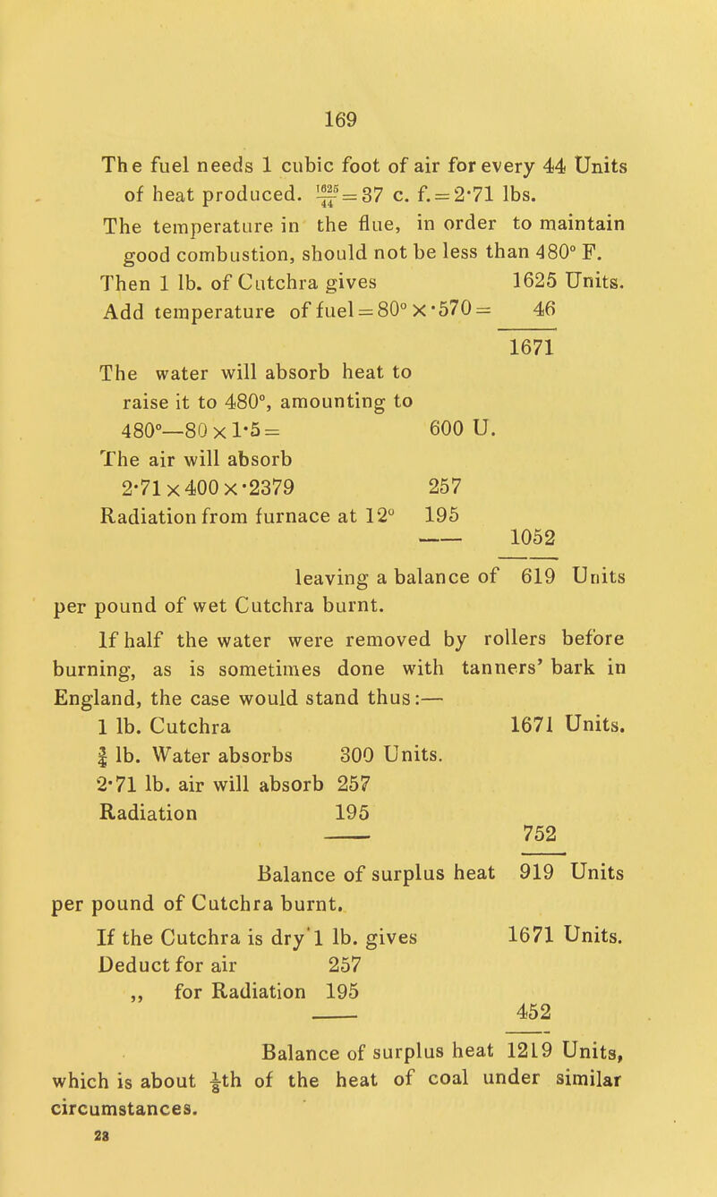 The fuel needs 1 cubic foot of air for every 44 Units of heat produced. ^-5 = 37 c. f. = 2*71 lbs. The temperature in the flue, in order to maintain good combustion, should not be less than 480° F. Then 1 lb. of Cutchra gives 1625 Units. Add temperature of fuel = 80° X-570 = 46 The water will absorb heat to raise it to 480°, amounting to 480°—80x1*5= 600 U. The air will absorb 2-71 x 400 x-2379 257 Radiation from furnace at 12° 195 1671 1052 leaving a balance of 619 Units per pound of wet Cutchra burnt. If half the water were removed by rollers before burning, as is sometimes done with tanners' bark in England, the case would stand thus:— 1 lb. Cutchra 1671 Units. | lb. Water absorbs 300 Units. 2*71 lb. air will absorb 257 Radiation 195 752 Balance of surplus heat 919 Units per pound of Cutchra burnt. If the Cutchra is dry'l lb. gives 1671 Units. Deduct for air 257 for Radiation 195 452 Balance of surplus heat 1219 Units, which is about £th of the heat of coal under similar circumstances. 23