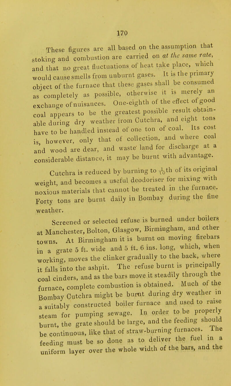 These figures are all based on the assumption that stoking and combustion are carried on at the same rate, and that no great fluctuations of heat take place, which would cause smells from unburnt gases. It is the primary object of the furnace that these gases shall be consumed as completely as possible, otherwise it is merely an exchange of nuisances. One-eighth of the effect of good coal appears to be the greatest possible result obtain- able during dry weather from Cutchra, and eight tons have to be handled instead of one ton of coal. Its cos is however, only that of collection, and where coal and wood are dear, and waste' land for discharge at a considerable distance, it may be burnt with advantage. Cutchra is reduced by burning to f0th of its original weight and becomes a useful deodoriser for mixing with noxious materials that cannot be treated m the furnace. Forty tons are burnt daily in Bombay during the fine weather. Screened or selected refuse is burned under boilers at Manchester, Bolton, Glasgow, Birmingham, and other towns. At Birmingham it is burnt on moving firebars in a crrate 5 ft. wide and 5 ft. 6 ins. long, which, when working, moves the clinker gradually to the back, where it falls into the ashpit. The refuse burnt is principally coal cinders, and as the bars move it steadily through the furnace, complete combustion is obtained. Much of the Bombay Cutchra might be burnt during dry weather in a suitably constructed boiler furnace and used to raise steam for pumping sewage. In order to be properly burnt, the grate should be large, and the feeding should be continuous, like that of straw-burning furnaces Ihe feeding must be so done as to deliver the fuel in a uniform layer over the whole width of the bars, and the