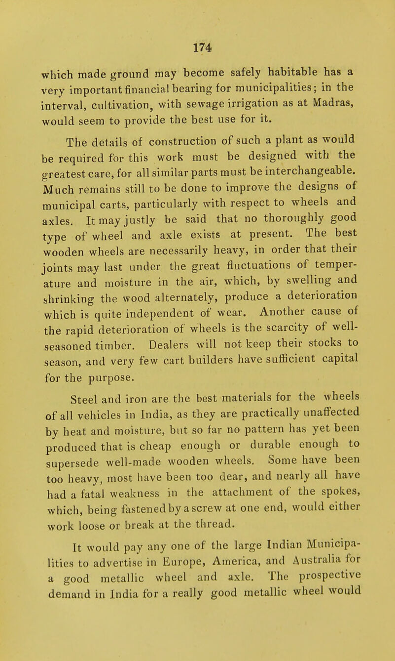 which made ground may become safely habitable has a very important financial bearing for municipalities; in the interval, cultivation, with sewage irrigation as at Madras, would seem to provide the best use for it. The details of construction of such a plant as would be required for this work must be designed with the greatest care, for all similar parts must be interchangeable. Much remains still to be done to improve the designs of municipal carts, particularly with respect to wheels and axles. It may justly be said that no thoroughly good type of wheel and axle exists at present. The best wooden wheels are necessarily heavy, in order that their joints may last under the great fluctuations of temper- ature and moisture in the air, which, by swelling and shrinking the wood alternately, produce a deterioration which is quite independent of wear. Another cause of the rapid deterioration of wheels is the scarcity of well- seasoned timber. Dealers will not keep their stocks to season, and very few cart builders have sufficient capital for the purpose. Steel and iron are the best materials for the wheels of all vehicles in India, as they are practically unaffected by heat and moisture, but so far no pattern has yet been produced that is cheap enough or durable enough to supersede well-made wooden wheels. Some have been too heavy, most have been too dear, and nearly all have had a fatal weakness in the attachment of the spokes, which, being fastened by a screw at one end, would either work loose or break at the thread. It would pay any one of the large Indian Municipa- lities to advertise in Europe, America, and Australia for a good metallic wheel and axle. The prospective demand in India for a really good metallic wheel would