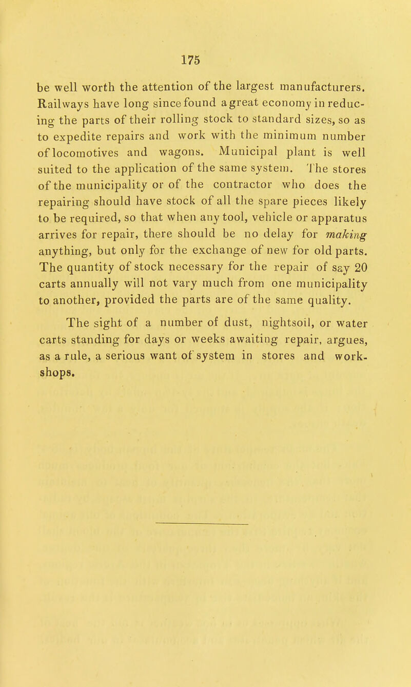 be well worth the attention of the largest manufacturers. Railways have long since found a great economy in reduc- ing the parts of their rolling stock to standard sizes, so as to expedite repairs and work with the minimum number of locomotives and wagons. Municipal plant is well suited to the application of the same system. The stores of the municipality or of the contractor who does the repairing should have stock of all the spare pieces likely to be required, so that when any tool, vehicle or apparatus arrives for repair, there should be no delay for making anything, but only for the exchange of new for old parts. The quantity of stock necessary for the repair of say 20 carts annually will not vary much from one municipality to another, provided the parts are of the same quality. The sight of a number of dust, nightsoil, or water carts standing for days or weeks awaiting repair, argues, as a rule, a serious want of system in stores and work- shops.