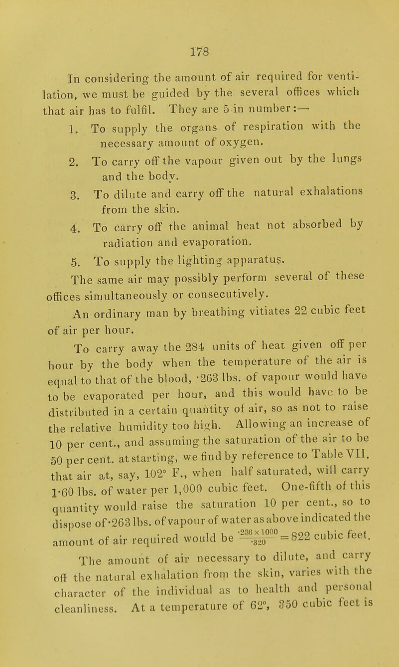 In considering the amount of air required for venti- lation, we must be guided by the several offices which that air has to fulfil. They are 5 in number:— 1. To supply the organs of respiration with the necessary amount of oxygen. 2. To carry off the vapour given out by the lungs and the body. 3. To dilute and carry off the natural exhalations from the skin. 4. To carry off the animal heat not absorbed by radiation and evaporation. 5. To supply the lighting apparatus. The same air may possibly perform several of these offices simultaneously or consecutively. An ordinary man by breathing vitiates 22 cubic feet of air per hour. To carry away the 284 units of heat given off per hour by the body when the temperature of the air is equal to that of the blood, '2G3 lbs. of vapour would have to be evaporated per hour, and this would have to be distributed in a certain quantity of air, so as not to raise the relative humidity too high. Allowing an increase of 10 per cent., and assuming the saturation of the air to be 50 per cent, at starting, we find by reference to Table VII. that air at, say, 102° F., when half saturated, will carry 1-60 lbs. of water per 1,000 cubic feet. One-fifth of this quantity would raise the saturation 10 per cent., so to dispose of-263 lbs. of vapour of water as above indicated the amount of air required would be '^1°==822 cubic feet. The amount of air necessary to dilute, and carry off the natural exhalation from the skin, varies with the character of the individual as to health and personal cleanliness. At a temperature of 62% 350 cubic feet is