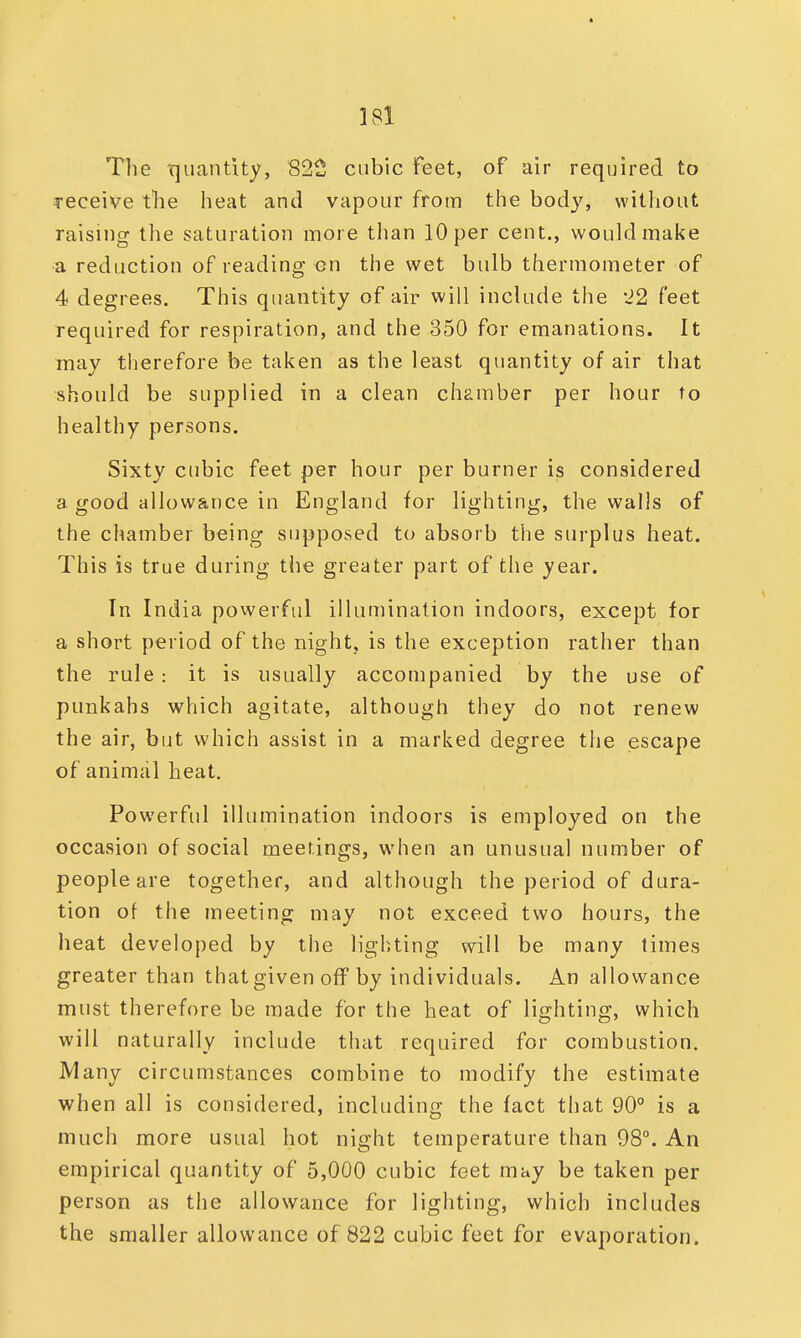 The quantity, 822 cubic feet, of air required to receive the heat and vapour from the body, without raising the saturation more than 10 per cent., would make a reduction of reading on the wet bulb thermometer of 4 degrees. This quantity of air will include the J2 feet required for respiration, and the 350 for emanations. It may therefore be taken as the least quantity of air that should be supplied in a clean chamber per hour to healthy persons. Sixty cubic feet per hour per burner is considered a good allowance in England for lighting, the walls of the chamber being supposed to absorb the surplus heat. This is true during the greater part of the year. Tn India powerful illumination indoors, except for a short period of the night, is the exception rather than the rule: it is usually accompanied by the use of punkahs which agitate, although they do not renew the air, but which assist in a marked degree the escape of animal heat. Powerful illumination indoors is employed on the occasion of social meetings, when an unusual number of people are together, and although the period of dura- tion of the meeting may not exceed two hours, the heat developed by the lighting will be many limes greater than that given off by individuals. An allowance must therefore be made for the heat of lighting, which will naturally include that required for combustion. Many circumstances combine to modify the estimate when all is considered, including the fact that 90° is a much more usual hot night temperature than 98°. An empirical quantity of 5,000 cubic feet may be taken per person as the allowance for lighting, which includes the smaller allowance of 822 cubic feet for evaporation.