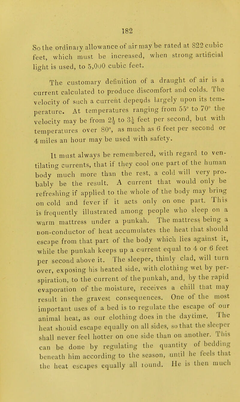 So the ordinary allowance of air may be rated at 822 cubic feet, which must be increased, when strong artificial light is used, to 5,0i)0 cubic feet. The customary definition of a draught of air is a current calculated to produce discomfort and colds. The velocity of such a current depeqds largely upon its tem- perature. At temperatures ranging from 55° to 70° the velocity may be from % to 8} feet per second, but with temperatures over 80°, as much as 6 feet per second or 4 miles an hour maybe used with safety. It must always be remembered, with regard to ven- tilating currents, that if they cool one part of the human body much more than the rest, a cold will very pro- bably be the result. A current that would only be refreshing if applied to the whole of the body may bring on cold and fever if it acts only on one part. This is frequently illustrated among people who sleep on a warm mattress under a punkah. The mattress being a non-conductor of heat accumulates the heat that should escape from that part of the body which lies against it, while the punkah keeps up a current equal to 4 or 6 feet per second above it. The sleeper, thinly clad, will turn over, exposing his heated side, with clothing wet by per- spiration, to the current of the punkah, and, by the rapid evaporation of the moisture, receives a chill that may result in the gravest consequences. One of the most important uses of a bed is to regulate the escape of our animal heat, as our clothing does in the daytime. The heat shouid escape equally on all sides, so that the sleeper shall never feel hotter on one side than on another. This can be done by regulating the quantity of bedding beneath him according to the season, until he feels that the heat escapes equally all lound. He is then much