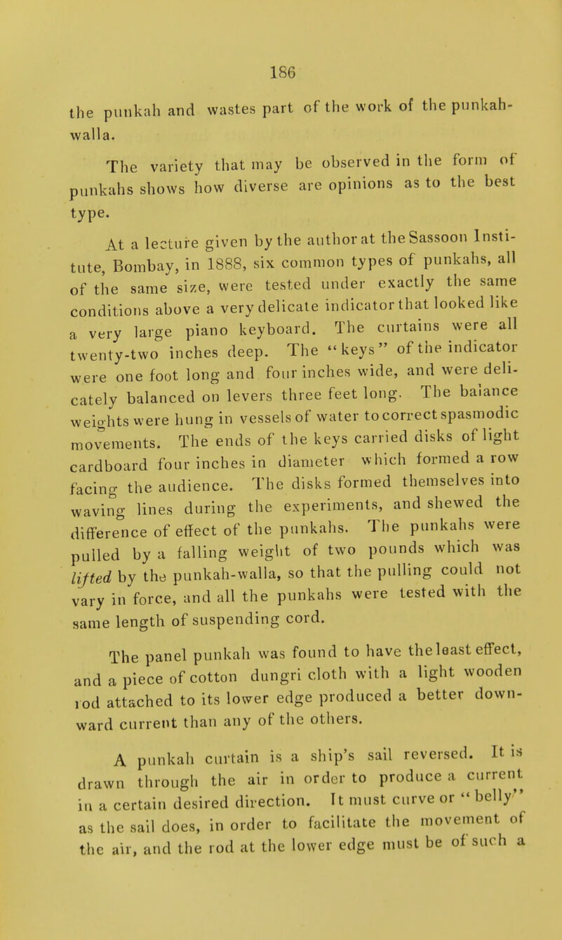 the punkah and wastes part of the work of the punkah- walla. The variety that may be observed in the form of punkahs shows how diverse are opinions as to the best type. At a lecture given by the author at theSassoon Insti- tute, Bombay, in 1888, six common types of punkahs, all of the same size, were tested under exactly the same conditions above a very delicate indicator that looked like a very large piano keyboard. The curtains were all twenty-two inches deep. The keys of the indicator were one foot long and four inches wide, and were deli- cately balanced on levers three feet long. The balance weights were hung in vessels of water to correct spasmodic movements. The ends of the keys carried disks of light cardboard four inches in diameter which formed a row facing the audience. The disks formed themselves into waving lines during the experiments, and shewed the difference of effect of the punkahs. The punkahs were pulled by a falling weight of two pounds which was lifted by the punkah-walla, so that the pulling could not vary in force, and all the punkahs were tested with the same length of suspending cord. The panel punkah was found to have the least effect, and a piece of cotton dungri cloth with a light wooden rod attached to its lower edge produced a better down- ward current than any of the others. A punkah curtain is a ship's sail reversed. It is drawn through the air in order to produce a current in a certain desired direction. It must curve or  belly as the sail does, in order to facilitate the movement of the air, and the rod at the lower edge must be of*such a