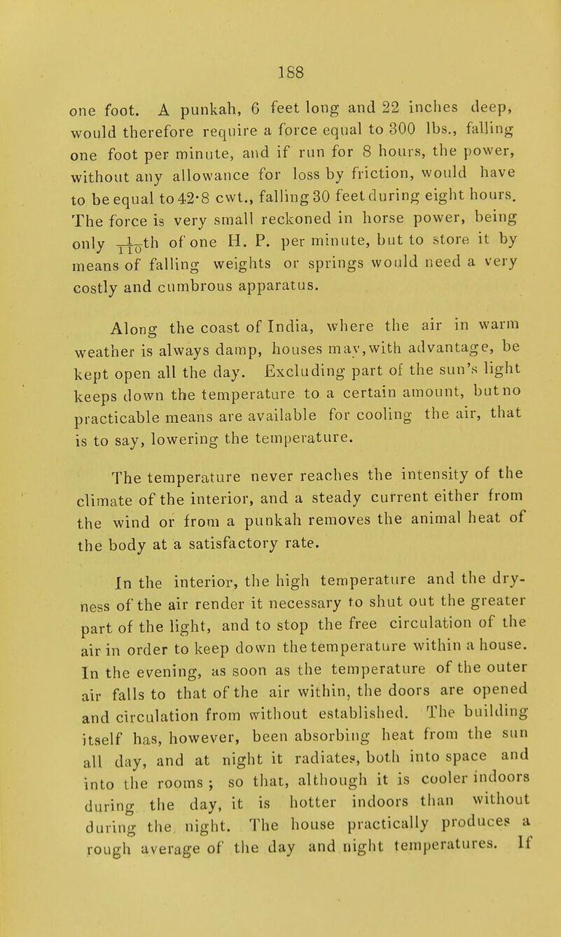 one foot. A punkah, 6 feet long and 22 inches deep, would therefore require a force equal to 300 lbs., falling one foot per minute, and if run for 8 hours, the power, without any allowance for loss by friction, would have to be equal to 42-8 cwt., falling 30 feet during eight hours. The force is very small reckoned in horse power, being only yijyth of one H. P. per minute, but to store it by means of falling weights or springs would need a very costly and cumbrous apparatus. Alone: the coast of India, where the air in warm weather is always damp, houses may,with advantage, be kept open all the day. Excluding part of the sun's light keeps down the temperature to a certain amount, but no practicable means are available for cooling the air, that is to say, lowering the temperature. The temperature never reaches the intensity of the climate of the interior, and a steady current either from the wind or from a punkah removes the animal heat of the body at a satisfactory rate. In the interior, the high temperature and the dry- ness of the air render it necessary to shut out the greater part of the light, and to stop the free circulation of the air in order to keep down the temperature within a house. In the evening, as soon as the temperature of the outer air falls to that of the air within, the doors are opened and circulation from without established. The building itself has, however, been absorbing heat from the sun all day, and at night it radiate?, both into space and into the rooms; so that, although it is cooler indoors during the day, it is hotter indoors than without during the night. The house practically produces a rough average of the day and night temperatures. If