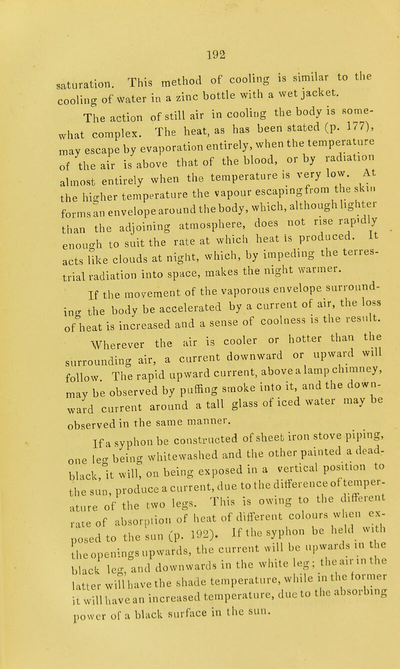 saturation. This method of cooling is similar to the cooling of water in a zinc bottle with a wet jacket. The action of still air in cooling the body is some- what complex. The heat, as has been stated (p. 177), may escape by evaporation entirely, when the temperature of the air is above that of the blood, or by radiation almost entirely when the temperature is very low. At the higher temperature the vapour escaping from the skin formsanenvelopearoundthebody, which, although lighter than the adjoining atmosphere, does not rise rapidly enough to suit the rate at which heat is produced. It acts like clouds at night, which, by impeding the terres- trial radiation into space, makes the night warmer. If the movement of the vaporous envelope surround- in- the body be accelerated by a current of air, the loss of heat is increased and a sense of coolness is the result. Wherever the air is cooler or hotter than the surrounding air, a current downward or upward will follow The rapid upward current, above a lamp chimney, may be observed by puffing smoke into it, and the down- ward current around a tall glass of iced water maybe observed in the same manner. If a syphon be constructed of sheet iron stove piping, one le- being whitewashed and the other painted a dead- black, it will, on being exposed in a vertical position to the sun, produce a current, due to the ditference of temper ature of the two legs. This is owing to the different nUeof absorption of heat of different colours when ex- posed to the sun (p. 192). If the syphon be held with he openings upwards, the current will be upwards in he black leg, and downwards in the white leg; theainnthe latter will have the shade temperature, while in the former it will have an increased temperature, due to the absorbing power of a black surface in the sun.