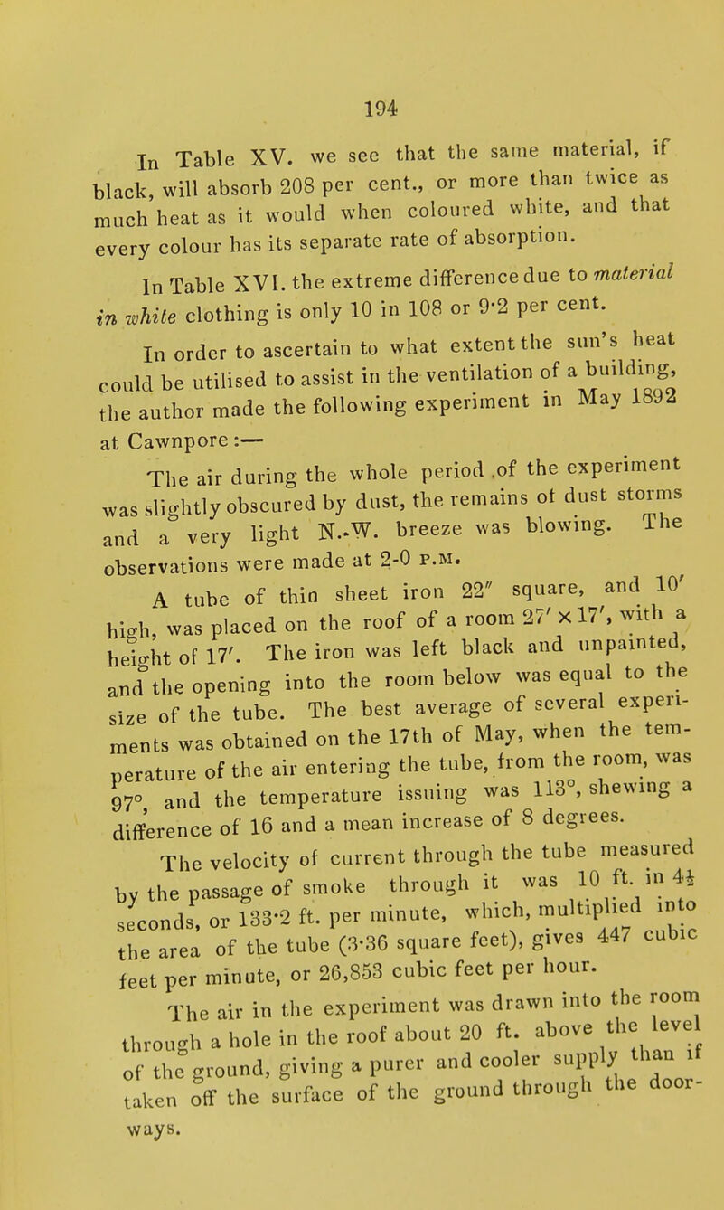 In Table XV. we see that the same material, if black, will absorb 208 per cent., or more than twice as much heat as it would when coloured white, and that every colour has its separate rate of absorption. In Table XVI. the extreme difference due to material in while clothing is only 10 in 108 or 9-2 per cent. In order to ascertain to what extent the sun's heat could be utilised to assist in the ventilation of a building, the author made the following experiment in May 18J2 at Cawnpore:— The air during the whole period .of the experiment was slightly obscured by dust, the remains ot dust storms and a very light N.-W. breeze was blowing. Ihe observations were made at 2-0 p.m. A tube of thin sheet iron 22 square, and 10' high, was placed on the roof of a room 27'xl7', with a height of 17'. The iron was left black and unpainted, and the opening into the room below was equal to the size of the tube. The best average of several experi- ments was obtained on the 17th of May, when the tern- perature of the air entering the tube, from the room, was 97° and the temperature issuing was 113°, shewing a difference of 16 and a mean increase of 8 degrees. The velocity of current through the tube measured by the passage of smoke through it was 10 ft. m 4* seconds, or 188-2 ft. per minute, which, multiplied ir, o the area of the tube (3-36 square feet), gives 447 cubic feet per minute, or 26,853 cubic feet per hour. The air in the experiment was drawn into the room through a hole in the roof about 20 ft. above the leve of the ground, giving a purer and cooler supply than if taken off the surface of the ground through the door- ways.