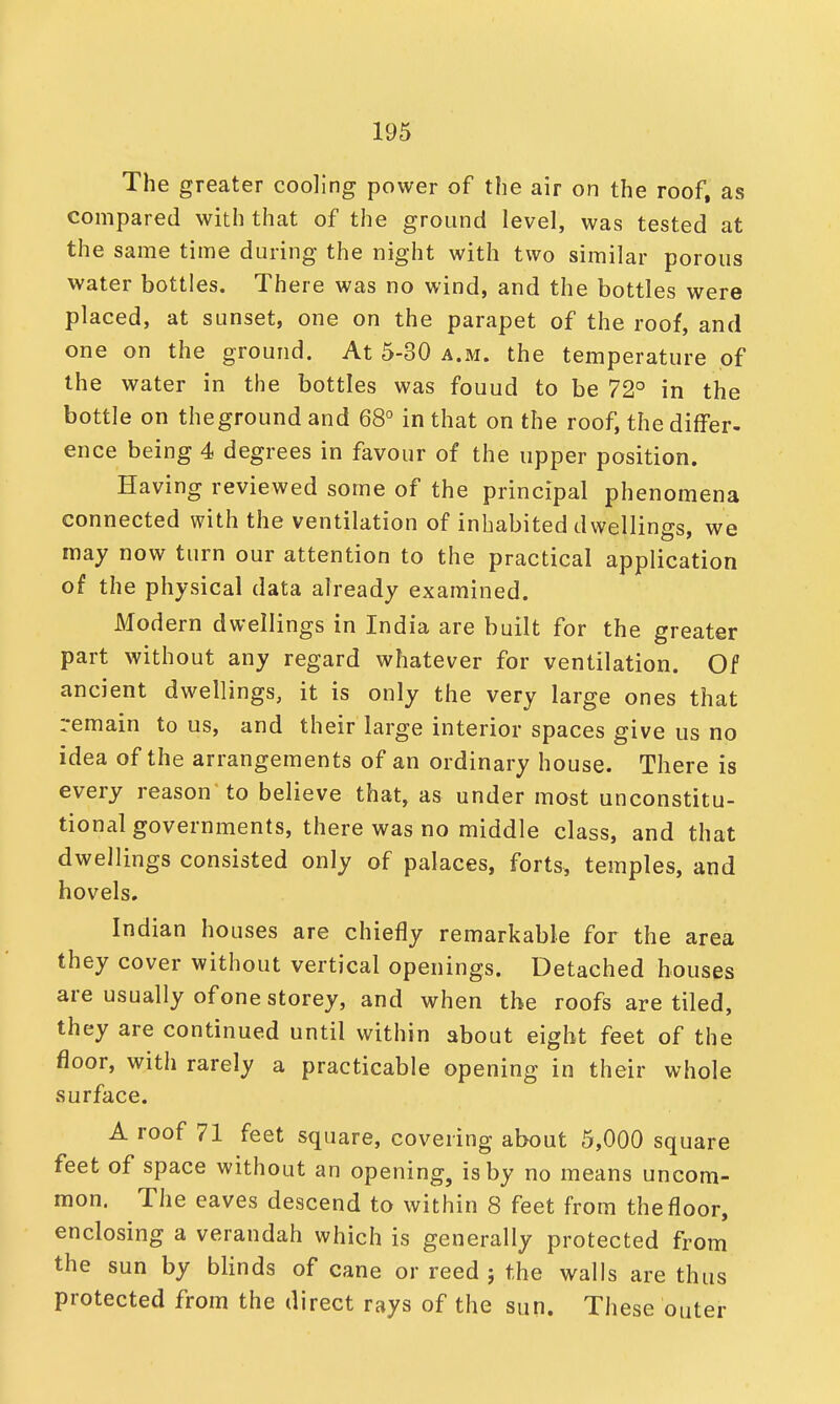 The greater cooling power of the air on the roof, as compared with that of the ground level, was tested at the same time during the night with two similar porous water bottles. There was no wind, and the bottles were placed, at sunset, one on the parapet of the roof, and one on the ground. At 5-30 a.m. the temperature of the water in the bottles was fouud to be 72° in the bottle on the ground and 68° in that on the roof, the differ- ence being 4 degrees in favour of the upper position. Having reviewed some of the principal phenomena connected with the ventilation of inhabited dwellings, we may now turn our attention to the practical application of the physical data already examined. Modern dwellings in India are built for the greater part without any regard whatever for ventilation. Of ancient dwellings, it is only the very large ones that remain to us, and their large interior spaces give us no idea of the arrangements of an ordinary house. There is every reason'to believe that, as under most unconstitu- tional governments, there was no middle class, and that dwellings consisted only of palaces, forts, temples, and hovels. Indian houses are chiefly remarkable for the area they cover without vertical openings. Detached houses are usually of one storey, and when the roofs are tiled, they are continued until within about eight feet of the floor, with rarely a practicable opening in their whole surface. A roof 71 feet square, covering about 5,000 square feet of space without an opening, is by no means uncom- mon. The eaves descend to within 8 feet from the floor, enclosing a verandah which is generally protected from the sun by blinds of cane or reed ; the walls are thus protected from the direct rays of the sun. These outer