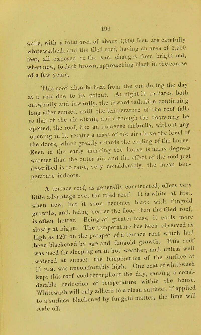 walls, with a total area of about 3,000 feet, are carefully whitewashed, and the tiled roof, having an area of 5,700 feet, all exposed to the sun, changes from bright red, when new, to dark brown, approaching black in the course of a few years. This roof absorbs heat from the sun during the day at a rate due to its colour. At night it radiates both outwardly and inwardly, the inward radiation continuing long after sunset, until the temperature of the roof falls to that of the air within, and although the doors may be opened, the roof, like an immense umbrella, without any opening in it, retains a mass of hot air above the level of the doors, which greatly retards the cooling of the house. Even in the early morning the house is many degrees warmer than the outer air, and the effect of the roof just described is to raise, very considerably, the mean tem- perature indoors. A terrace roof, as generally constructed, offers very little advantage over the tiled roof. It is white at first when new, but it soon becomes black with fungoid growths, and, being nearer the floor than the tiled roof, is often hotter. Being of greater mass, it cools more slowly at night. The temperature has been observed as high as 120° on the parapet of a terrace roof which had been blackened by age and fungoid growth. This roof was used fur sleeping on in hot weather, and, unless well watered at sunset, the temperature of the surface at 11 p.m. was uncomfortably high. One coat of whitewash kept this roof cool throughout the day, causing a consi- derable reduction of temperature within the house Whitewash will only adhere to a clean surface : if applied to a surface blackened by fungoid matter, the lime will scale off.