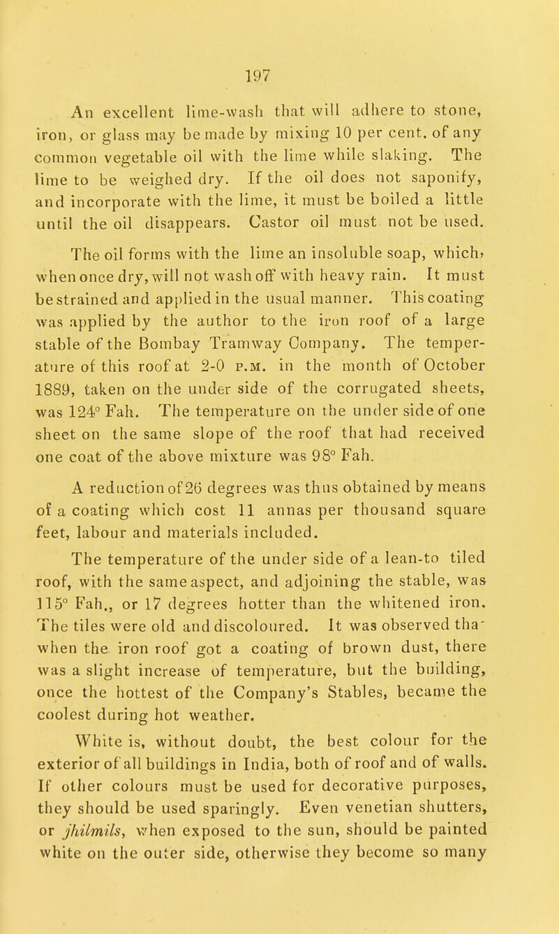 An excellent lime-wash that will adhere to stone, iron, or glass may be made by mixing 10 per cent, of any common vegetable oil with the lime while slaking. The lime to be weighed dry. If the oil does not saponify, and incorporate with the lime, it must be boiled a little until the oil disappears. Castor oil must not be used. The oil forms with the lime an insoluble soap, which* when once dry, will not wash off with heavy rain. It must be strained and applied in the usual manner. This coating was applied by the author to the iron roof of a large stable of the Bombay Tramway Company. The temper- ature of this roof at 2-0 p.m. in the month of October 1889, taken on the under side of the corrugated sheets, was 124° Fah. The temperature on the under side of one sheet on the same slope of the roof that had received one coat of the above mixture was 98° Fah. A reduction of 26 degrees was thus obtained by means of a coating which cost 11 annas per thousand square feet, labour and materials included. The temperature of the under side of a lean-to tiled roof, with the same aspect, and adjoining the stable, was 115° Fah., or 17 degrees hotter than the whitened iron. The tiles were old and discoloured. It was observed tha when the iron roof got a coating of brown dust, there was a slight increase of temperature, but the building, once the hottest of the Company's Stables, became the coolest during hot weather. White is, without doubt, the best colour for the exterior of all buildings in India, both of roof and of walls. If other colours must be used for decorative purposes, they should be used sparingly. Even Venetian shutters, or jhilmils, when exposed to the sun, should be painted white on the outer side, otherwise they become so many