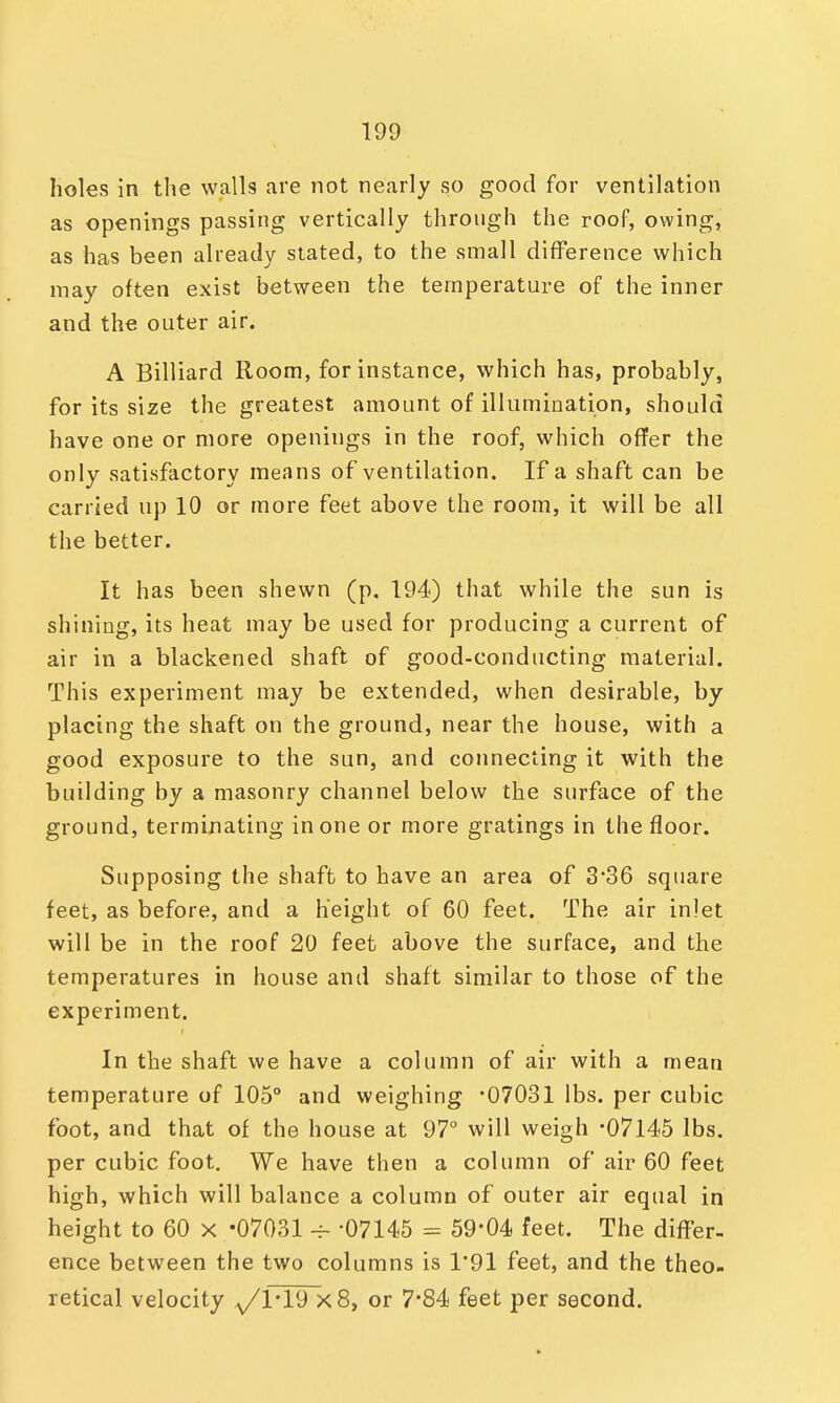 holes in the walls are not nearly so good for ventilation as openings passing vertically through the roof, owing, as has been already stated, to the small difference which may often exist between the temperature of the inner and the outer air. A Billiard Room, for instance, which has, probably, for its size the greatest amount of illumination, should have one or more openings in the roof, which offer the only satisfactory means of ventilation. If a shaft can be carried up 10 or more feet above the room, it will be all the better. It has been shewn (p, 194) that while the sun is shining, its heat may be used for producing a current of air in a blackened shaft of good-conducting material. This experiment may be extended, when desirable, by placing the shaft on the ground, near the house, with a good exposure to the sun, and connecting it with the building by a masonry channel below the surface of the ground, terminating in one or more gratings in the floor. Supposing the shaft to have an area of 3*36 square feet, as before, and a height of 60 feet. The air inlet will be in the roof 20 feet above the surface, and the temperatures in house and shaft similar to those of the experiment. In the shaft we have a column of air with a mean temperature of 105° and weighing -07031 lbs. per cubic foot, and that of the house at 97° will weigh -07145 lbs. per cubic foot. We have then a column of air 60 feet high, which will balance a column of outer air equal in height to 60 x -07031 -07145 = 59-04 feet. The differ- ence between the two columns is 1*91 feet, and the theo- retical velocity ^1*19 x8, or 7*84 feet per second.