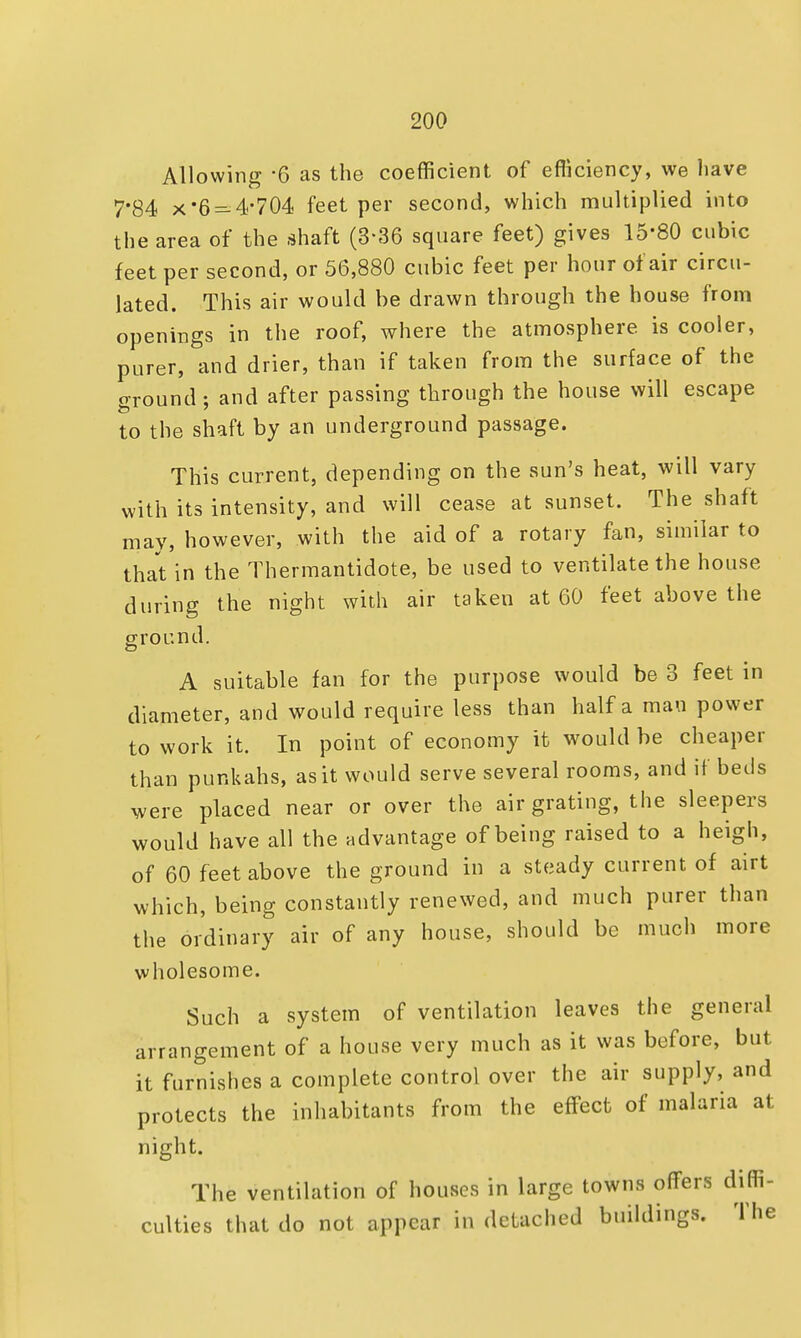 Allowing -6 as the coefficient of efficiency, we have 7*84 x 6 =-4-704 feet per second, which multiplied into the area of the shaft (3-36 square feet) gives 15*80 cubic feet per second, or 56,880 cubic feet per hour of air circu- lated. This air would be drawn through the house from openings in the roof, where the atmosphere is cooler, purer, and drier, than if taken from the surface of the ground; and after passing through the house will escape to the shaft by an underground passage. This current, depending on the sun's heat, will vary with its intensity, and will cease at sunset. The shaft may, however, with the aid of a rotary fan, similar to that in the Thermantidote, be used to ventilate the house during the night with air taken at 60 feet above the ground. A suitable fan for the purpose would be 3 feet in diameter, and would require less than half a mau power to work it. In point of economy it would be cheaper than punkahs, as it would serve several rooms, and if beds were placed near or over the air grating, the sleepers would have all the advantage of being raised to a heigh, of 60 feet above the ground in a steady current of airt which, being constantly renewed, and much purer than the ordinary air of any house, should be much more wholesome. Such a system of ventilation leaves the general arrangement of a house very much as it was before, but it furnishes a complete control over the air supply, and protects the inhabitants from the effect of malaria at night. The ventilation of houses in large towns offers diffi- culties that do not appear in detached buildings. The