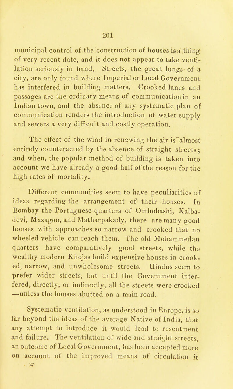 municipal control of the construction of houses is a thing of very recent date, and it does not appear to take venti- lation seriously in hand. Streets, the great lungs of a city, are only found where Imperial or Local Government has interfered in building matters. Crooked lanes and passages are the ordinary means of communication in an Indian town, and the absence of any systematic plan of communication renders the introduction of water supply and sewers a very difficult and costly operation. The effect of the wind in renewing the air is^almost entirely counteracted by the absence of straight streets; and when, the popular method of building is taken into account we have already a good half of the reason for the high rates of mortality. Different communities seem to have peculiarities of ideas regarding the arrangement of their houses. In Bombay the Portuguese quarters of Orthobashi, Kalba- devi, Mazagon, and Matharpakady, there are many good houses with approaches so narrow and crooked that no wheeled vehicle can reach them. The old Mohammedan quarters have comparatively good streets, while the wealthy modern Khojas build expensive houses in crook- ed, narrow, and unwholesome streets. Hindus seem to prefer wider streets, but until the Government inter- fered, directly, or indirectly, all the streets were crooked —unless the houses abutted on a main road. Systematic ventilation, as understood in Europe, is so far beyond the ideas of the average Native of India, that any attempt to introduce it would lead to resentment and failure. The ventilation of wide and straight streets, an outcome of Local Government, has been accepted more on account of the improved means of circulation it . 27