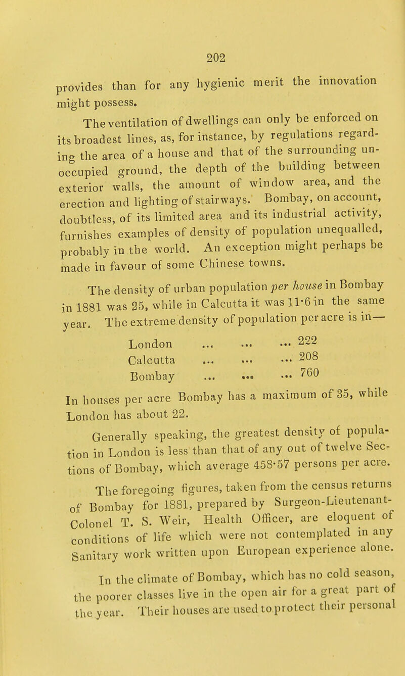 provides than for any hygienic merit the innovation might possess. The ventilation of dwellings can only be enforced on its broadest lines, as, for instance, by regulations regard- ing the area of a house and that of the surrounding un- occupied ground, the depth of the building between exterior walls, the amount of window area, and the erection and lighting of stairways.' Bombay, on account, doubtless, of its limited area and its industrial activity, furnishes examples of density of population unequalled, probably in the world. An exception might perhaps be made in favour of some Chinese towns. The density of urban population per house in Bombay in 1881 was 25, while in Calcutta it was 11'6 in the same year. The extreme density of population per acre is in— London ... ... ••• 222 Calcutta 208 Bombay 760 In houses per acre Bombay has a maximum of 35, while London has about 22. Generally speaking, the greatest density of popula- tion in London is less than that of any out of twelve Sec- tions of Bombay, which average 458-57 persons per acre. The foregoing figures, taken from the census returns of Bombay for 1881, prepared by Surgeon-Lieutenant- Colonel T. S. Weir, Health Officer, are eloquent of conditions of life which were not contemplated in any Sanitary work written upon European experience alone. In the climate of Bombay, which has no cold season, the poorer classes live in the open air for a great part of the year. Their houses are used to protect their personal