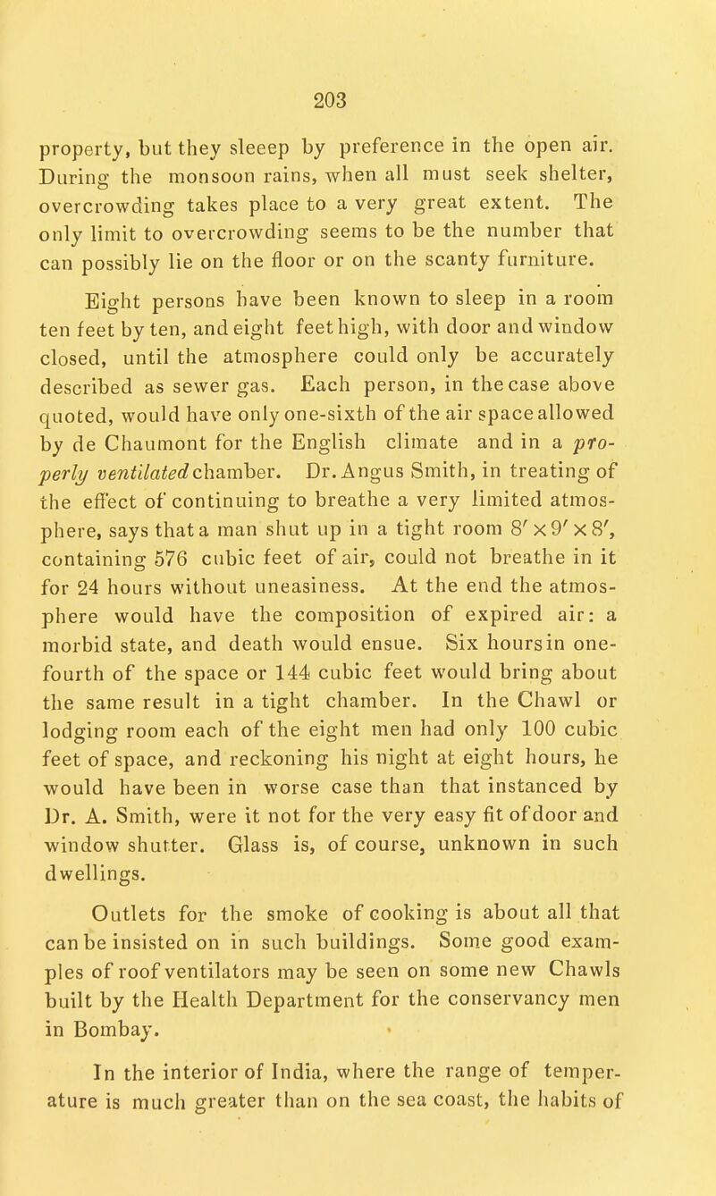 property, but they sleeep by preference in the open air. During the monsoon rains, when all must seek shelter, overcrowding takes place to a very great extent. The only limit to overcrowding seems to be the number that can possibly lie on the floor or on the scanty furniture. Eight persons have been known to sleep in a room ten feet by ten, and eight feet high, with door and window closed, until the atmosphere could only be accurately described as sewer gas. Each person, in the case above quoted, would have only one-sixth of the air space allowed by de Chaumont for the English climate and in a pro- perly ventilated chamber. Dr. Angus Smith, in treating of the effect of continuing to breathe a very limited atmos- phere, says that a man shut up in a tight room 8'x9'x8', containing 576 cubic feet of air, could not breathe in it for 24 hours without uneasiness. At the end the atmos- phere would have the composition of expired air: a morbid state, and death would ensue. Six hours in one- fourth of the space or 144 cubic feet would bring about the same result in a tight chamber. In the Chawl or lodging room each of the eight men had only 100 cubic feet of space, and reckoning his night at eight hours, he would have been in worse case than that instanced by Dr. A. Smith, were it not for the very easy fit of door and window shutter. Glass is, of course, unknown in such dwellings. Outlets for the smoke of cooking is about all that can be insisted on in such buildings. Some good exam- ples of roof ventilators may be seen on some new Chawls built by the Health Department for the conservancy men in Bombay. In the interior of India, where the range of temper- ature is much greater than on the sea coast, the habits of