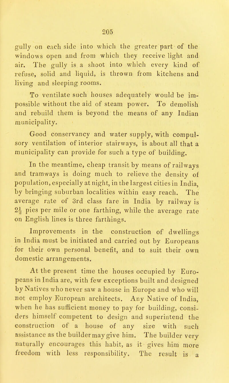 gully on each side into which the greater part of the windows open and from which they receive light and air. The gully is a shoot into which every kind of refuse, solid and liquid, is thrown from kitchens and living and sleeping rooms. To ventilate such houses adequately would be im- possible without the aid of steam power. To demolish and rebuild them is beyond the means of any Indian municipality. Good conservancy and water supply, with compul- sory ventilation of interior stairways, is about all that a municipality can provide for such a type of building. In the meantime, cheap transit by means of railways and tramways is doing much to relieve the density of population, especially at night, in the largest cities in India, by bringing suburban localities within easy reach. The average rate of 3rd class fare in India by railway is 2i pies per mile or one farthing, while the average rate on English lines is three farthings. Improvements in the construction of dwellings in India must be initiated and carried out by Europeans for their own personal benefit, and to suit their own domestic arrangements. At the present time the houses occupied by Euro- peans in India are, with few exceptions built and designed by Natives who never saw a house in Europe and who will not employ European architects. Any Native of India, when he has sufficient money to pay for building, consi- ders himself competent to design and superintend the construction of a house of any size with such assistance as the builder may give him. The builder very naturally encourages this habit, as it gives him more freedom with less responsibility. The result is a