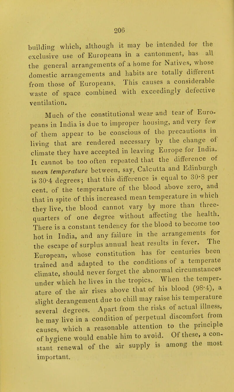 building which, although it may be intended for the exclusive use of Europeans in a cantonment, has all the general arrangements of a home for Natives, whose domestic arrangements and habits are totally different from those of Europeans. This causes a considerable waste of space combined with exceedingly defective ventilation. Much of the constitutional wear and tear of Euro- peans in India is due to improper housing, and very few of them appear to be conscious of the precautions in living that are rendered necessary by the change of climate they have accepted in leaving Europe for India. It cannot be too often repeated that the difference of mean temperature between, say, Calcutta and Edinburgh is 30-4 degrees; that this difference is equal to 30-8 per cent, of the temperature of the blood above zero, and that in spite of this increased mean temperature in which they live, the blood cannot vary by more than three- quarters of one degree without affecting the health. There is a constant tendency for the blood to become too hot in India, and any failure in the arrangements for the escape of surplus annual heat results in fever. The European, whose constitution has for centuries been trained and adanted to the conditions of a temperate climate, should never forget the abnormal circumstances under which he lives in the tropics. When the temper- ature of the air rises above that of hia blood (98-4), a slight derangement due to chill may raise his temperature several degrees. Apart from the risks of actual illness, be may live in a condition of perpetual discomfort from causes, which a reasonable attention to the principle of hygiene would enable him to avoid. Of these, a con- stant renewal of the air supply is among the most important.