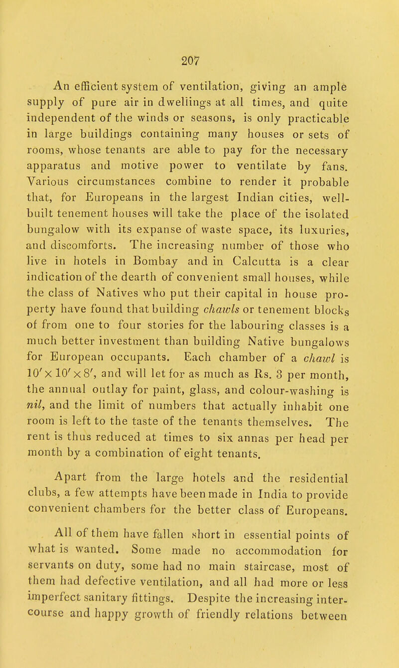 An efficient system of ventilation, giving an ample supply of pure air in dwellings at all times, and quite independent of the winds or seasons, is only practicable in large buildings containing many houses or sets of rooms, whose tenants are able to pay for the necessary apparatus and motive power to ventilate by fans. Various circumstances combine to render it probable that, for Europeans in the largest Indian cities, well- built tenement houses will take the place of the isolated bungalow with its expanse of waste space, its luxuries, and discomforts. The increasing number of those who live in hotels in Bombay and in Calcutta is a clear indication of the dearth of convenient small houses, while the class of Natives who put their capital in house pro- perty have found that building chawls or tenement blocks of from one to four stories for the labouring classes is a much better investment than building Native bungalows for European occupants. Each chamber of a chawl is 10'xl0'x8', and will let for as much as Rs. 3 per month, the annual outlay for paint, glass, and colour-washing is nil, and the limit of numbers that actually inhabit one room is left to the taste of the tenants themselves. The rent is thus reduced at times to six annas per head per month by a combination of eight tenants. Apart from the large hotels and the residential clubs, a few attempts have been made in India to provide convenient chambers for the better class of Europeans. All of them have fallen short in essential points of what is wanted. Some made no accommodation for servants on duty, some had no main staircase, most of them had defective ventilation, and all had more or less imperfect sanitary fittings. Despite the increasing inter- course and happy growth of friendly relations between