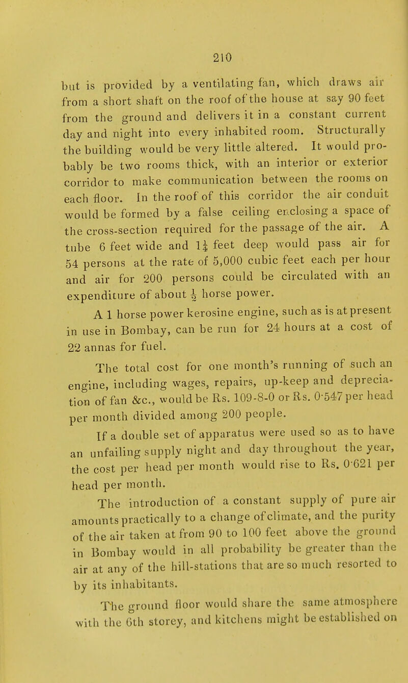 but is provided by a ventilating fan, which draws air from a short shaft on the roof of the house at say 90 feet from the ground and delivers it in a constant current day and night into every inhabited room. Structurally the building would be very little altered. It would pro- bably be two rooms thick, with an interior or exterior corridor to make communication between the rooms on each floor. In the roof of this corridor the air conduit would be formed by a false ceiling enclosing a space of the cross-section required for the passage of the air. A tube 6 feet wide and 1| feet deep would pass air for 54 persons at the rate of 5,000 cubic feet each per hour and air for 200 persons could be circulated with an expenditure of about \ horse power. A 1 horse power kerosine engine, such as is at present in use in Bombay, can be run for 24 hours at a cost of 22 annas for fuel. The total cost for one month's running of such an engine, including wages, repairs, up-keep and deprecia- tion of fan &c, would be Rs. 109-8-0 or Rs. 0-547 per head per month divided among 200 people. If a double set of apparatus were used so as to have an unfailing supply night and day throughout the year, the cost per head per month would rise to Rs. 0 621 per head per month. The introduction of a constant supply of pure air amounts practically to a change of climate, and the purity of the air taken at from 90 to 100 feet above the ground in Bombay would in all probability be greater than the air at any of the hill-stations that are so much resorted to by its inhabitants. The ground floor would share the same atmosphere with the 6th storey, and kitchens might be established on