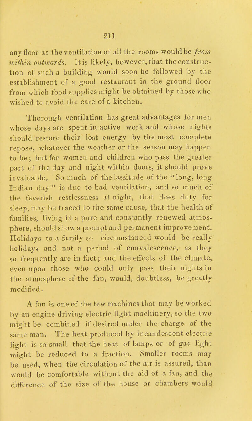 any floor as the ventilation of all the rooms would be from within outwards. It is likely, however, that the construc- tion of such a building would soon be followed by the establishment of a good restaurant in the ground floor from which food supplies might be obtained by those who wished to avoid the care of a kitchen. Thorough ventilation has great advantages for men whose days are spent in active work and whose nights should restore their lost energy by the most complete repose, whatever the weather or the season may happen to be; but for women and children who pass the greater part of the day and night within doors, it should prove invaluable. So much of the lassitude of the long, long Indian day is due to bad ventilation, and so much of the feverish restlessness at night, that does duty for sleep, may be traced to the same cause, that the health of families, living in a pure and constantly renewed atmos- phere, should show a prompt and permanent improvement. Holidays to a family so circumstanced would be really holidays and not a period of convalescence, as they so frequently are in fact; and the effects of the climate, even upon those who could only pass their nights in the atmosphere of the fan, would, doubtless, be greatly modified. A fan is one of the few machines that may be worked by an engine driving electric light machinery, so the two might be combined if desired under the charge of the same man. The heat produced by incandescent electric light is so small that the heat of lamps or of gas light might be reduced to a fraction. Smaller rooms may be used, when the circulation of the air is assured, than would be comfortable without the aid of a fan, and tho difference of the size of the house or chambers would