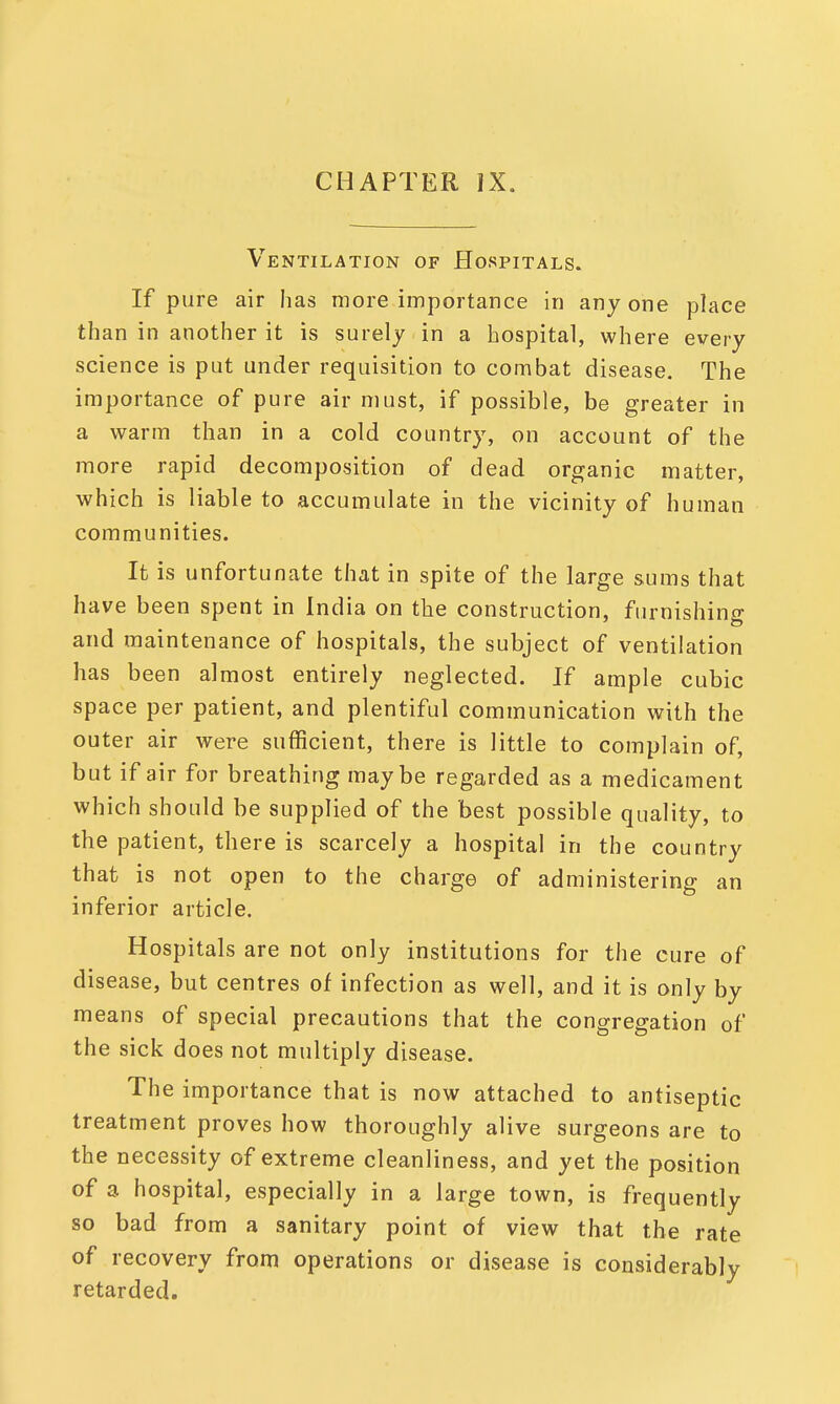 CHAPTER IX. Ventilation of Hospitals. If pure air has more importance in anyone place than in another it is surely in a hospital, where every science is put under requisition to combat disease. The importance of pure air must, if possible, be greater in a warm than in a cold country, on account of the more rapid decomposition of dead organic matter, which is liable to accumulate in the vicinity of human communities. It is unfortunate that in spite of the large sums that have been spent in India on the construction, furnishing and maintenance of hospitals, the subject of ventilation has been almost entirely neglected. If ample cubic space per patient, and plentiful communication with the outer air were sufficient, there is little to complain of, but if air for breathing maybe regarded as a medicament which should be supplied of the best possible quality, to the patient, there is scarcely a hospital in the country that is not open to the charge of administering an inferior article. Hospitals are not only institutions for the cure of disease, but centres of infection as well, and it is only by means of special precautions that the congregation of the sick does not multiply disease. The importance that is now attached to antiseptic treatment proves how thoroughly alive surgeons are to the necessity of extreme cleanliness, and yet the position of a hospital, especially in a large town, is frequently so bad from a sanitary point of view that the rate of recovery from operations or disease is considerably retarded.